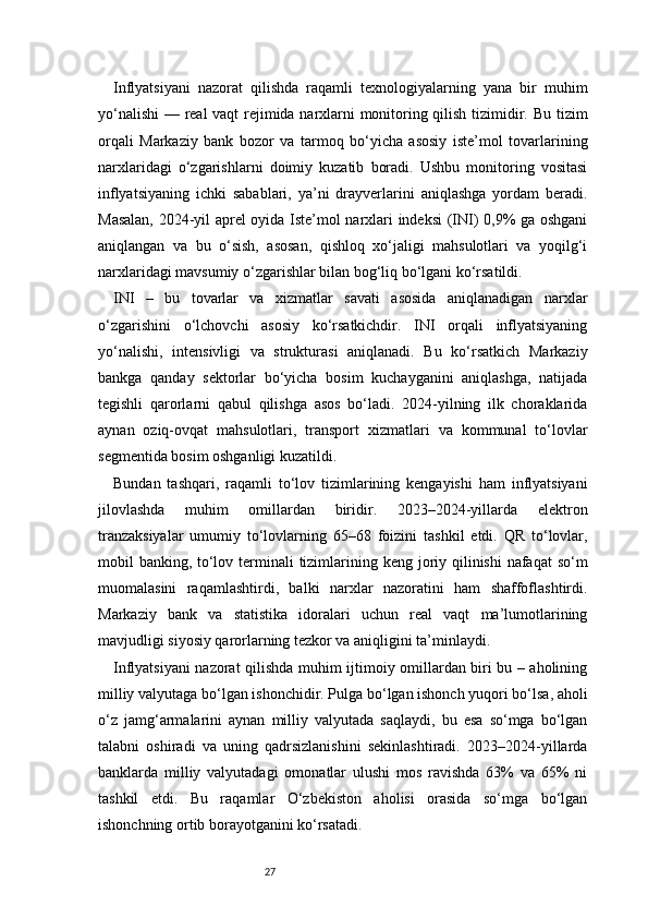 27Inflyatsiyani   nazorat   qilishda   raqamli   texnologiyalarning   yana   bir   muhim
yo‘nalishi  — real vaqt rejimida narxlarni monitoring qilish tizimidir. Bu tizim
orqali   Markaziy   bank   bozor   va   tarmoq   bo‘yicha   asosiy   iste’mol   tovarlarining
narxlaridagi   o‘zgarishlarni   doimiy   kuzatib   boradi.   Ushbu   monitoring   vositasi
inflyatsiyaning   ichki   sabablari,   ya’ni   drayverlarini   aniqlashga   yordam   beradi.
Masalan, 2024-yil aprel oyida Iste’mol narxlari indeksi  (INI) 0,9% ga oshgani
aniqlangan   va   bu   o‘sish,   asosan,   qishloq   xo‘jaligi   mahsulotlari   va   yoqilg‘i
narxlaridagi mavsumiy o‘zgarishlar bilan bog‘liq bo‘lgani ko‘rsatildi.
INI   –   bu   tovarlar   va   xizmatlar   savati   asosida   aniqlanadigan   narxlar
o‘zgarishini   o‘lchovchi   asosiy   ko‘rsatkichdir.   INI   orqali   inflyatsiyaning
yo‘nalishi,   intensivligi   va   strukturasi   aniqlanadi.   Bu   ko‘rsatkich   Markaziy
bankga   qanday   sektorlar   bo‘yicha   bosim   kuchayganini   aniqlashga,   natijada
tegishli   qarorlarni   qabul   qilishga   asos   bo‘ladi.   2024-yilning   ilk   choraklarida
aynan   oziq-ovqat   mahsulotlari,   transport   xizmatlari   va   kommunal   to‘lovlar
segmentida bosim oshganligi kuzatildi.
Bundan   tashqari,   raqamli   to‘lov   tizimlarining   kengayishi   ham   inflyatsiyani
jilovlashda   muhim   omillardan   biridir.   2023–2024-yillarda   elektron
tranzaksiyalar   umumiy   to‘lovlarning   65–68   foizini   tashkil   etdi.   QR   to‘lovlar,
mobil banking, to‘lov terminali  tizimlarining keng joriy qilinishi  nafaqat  so‘m
muomalasini   raqamlashtirdi,   balki   narxlar   nazoratini   ham   shaffoflashtirdi.
Markaziy   bank   va   statistika   idoralari   uchun   real   vaqt   ma’lumotlarining
mavjudligi siyosiy qarorlarning tezkor va aniqligini ta’minlaydi.
Inflyatsiyani nazorat qilishda muhim ijtimoiy omillardan biri bu – aholining
milliy valyutaga bo‘lgan ishonchidir. Pulga bo‘lgan ishonch yuqori bo‘lsa, aholi
o‘z   jamg‘armalarini   aynan   milliy   valyutada   saqlaydi,   bu   esa   so‘mga   bo‘lgan
talabni   oshiradi   va   uning   qadrsizlanishini   sekinlashtiradi.   2023–2024-yillarda
banklarda   milliy   valyutadagi   omonatlar   ulushi   mos   ravishda   63%   va   65%   ni
tashkil   etdi.   Bu   raqamlar   O‘zbekiston   aholisi   orasida   so‘mga   bo‘lgan
ishonchning ortib borayotganini ko‘rsatadi. 