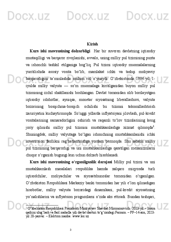 3 Kirish
Kurs   ishi   mavzusining   dolzarbligi     Har   bir   suveren   davlatning   iqtisodiy
mustaqilligi va barqaror rivojlanishi, avvalo, uning milliy pul tizimining puxta
va   ishonchli   tashkil   etilganiga   bog‘liq.   Pul   tizimi   iqtisodiy   muomalalarning
yuritilishida   asosiy   vosita   bo‘lib,   mamlakat   ichki   va   tashqi   moliyaviy
barqarorligini   ta’minlashda   muhim   rol   o‘ynaydi.   O‘zbekistonda   1994-yil   1-
iyulda   milliy   valyuta   —   so‘m   muomalaga   kiritilganidan   buyon   milliy   pul
tizimining   izchil   shakllanishi   boshlangan.   Davlat   tomonidan   olib   borilayotgan
iqtisodiy   islohotlar,   ayniqsa,   monetar   siyosatning   liberallashuvi,   valyuta
bozorining   bosqichma-bosqich   ochilishi   bu   tizimni   takomillashtirish
zaruriyatini kuchaytirmoqda. So‘nggi yillarda inflyatsiyani jilovlash, pul-kredit
vositalarining   samaradorligini   oshirish   va   raqamli   to‘lov   tizimlarining   keng
joriy   qilinishi   milliy   pul   tizimini   mustahkamlashga   xizmat   qilmoqda 1
.
Shuningdek,   milliy   valyutaga   bo‘lgan   ishonchning   mustahkamlanishi   ichki
investitsion   faollikni   rag‘batlantirishga   yordam   bermoqda.   Shu   sababli   milliy
pul   tizimining   barqarorligi   va   uni   mustahkamlashga   qaratilgan   mexanizmlarni
chuqur o‘rganish bugungi kun uchun dolzarb hisoblanadi.
Kurs   ishi   mavzusining   o‘rganilganlik   darajasi   Milliy   pul   tizimi   va   uni
mustahkamlash   masalalari   respublika   hamda   xalqaro   miqyosda   turli
iqtisodchilar,   moliyachilar   va   siyosatshunoslar   tomonidan   o‘rganilgan.
O‘zbekiston Respublikasi  Markaziy banki tomonidan har yili e’lon qilinadigan
hisobotlar,   milliy   valyuta   bozoridagi   dinamikani,   pul-kredit   siyosatining
yo‘nalishlarini va inflyatsion prognozlarni o‘zida aks ettiradi. Bundan tashqari,
1
  O‘zbekiston Respublikasi Prezidenti Mirziyoyev Shavkat Miromonovich. 2023-yil – Inson
qadrini ulug‘lash va faol mahalla yili davlat dasturi to‘g‘risidagi Farmon. – PF–14-son, 2023-
yil 20-yanvar. – Elektron manba: www.lex.uz 