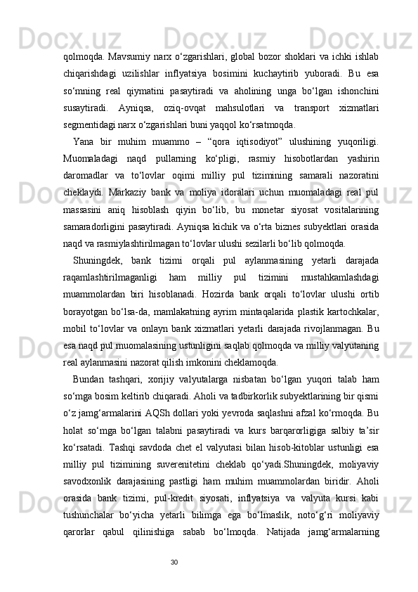 30qolmoqda. Mavsumiy   narx o‘zgarishlari,  global   bozor   shoklari  va  ichki   ishlab
chiqarishdagi   uzilishlar   inflyatsiya   bosimini   kuchaytirib   yuboradi.   Bu   esa
so‘mning   real   qiymatini   pasaytiradi   va   aholining   unga   bo‘lgan   ishonchini
susaytiradi.   Ayniqsa,   oziq-ovqat   mahsulotlari   va   transport   xizmatlari
segmentidagi narx o‘zgarishlari buni yaqqol ko‘rsatmoqda.
Yana   bir   muhim   muammo   –   “qora   iqtisodiyot”   ulushining   yuqoriligi.
Muomaladagi   naqd   pullarning   ko‘pligi,   rasmiy   hisobotlardan   yashirin
daromadlar   va   to‘lovlar   oqimi   milliy   pul   tizimining   samarali   nazoratini
cheklaydi.   Markaziy   bank   va   moliya   idoralari   uchun   muomaladagi   real   pul
massasini   aniq   hisoblash   qiyin   bo‘lib,   bu   monetar   siyosat   vositalarining
samaradorligini pasaytiradi. Ayniqsa kichik va o‘rta biznes subyektlari orasida
naqd va rasmiylashtirilmagan to‘lovlar ulushi sezilarli bo‘lib qolmoqda.
Shuningdek,   bank   tizimi   orqali   pul   aylanmasining   yetarli   darajada
raqamlashtirilmaganligi   ham   milliy   pul   tizimini   mustahkamlashdagi
muammolardan   biri   hisoblanadi.   Hozirda   bank   orqali   to‘lovlar   ulushi   ortib
borayotgan   bo‘lsa-da,   mamlakatning   ayrim   mintaqalarida   plastik   kartochkalar,
mobil   to‘lovlar   va   onlayn   bank   xizmatlari   yetarli   darajada   rivojlanmagan.   Bu
esa naqd pul muomalasining ustunligini saqlab qolmoqda va milliy valyutaning
real aylanmasini nazorat qilish imkonini cheklamoqda.
Bundan   tashqari,   xorijiy   valyutalarga   nisbatan   bo‘lgan   yuqori   talab   ham
so‘mga bosim keltirib chiqaradi. Aholi va tadbirkorlik subyektlarining bir qismi
o‘z jamg‘armalarini AQSh dollari yoki yevroda saqlashni afzal ko‘rmoqda. Bu
holat   so‘mga   bo‘lgan   talabni   pasaytiradi   va   kurs   barqarorligiga   salbiy   ta’sir
ko‘rsatadi.   Tashqi   savdoda   chet   el   valyutasi   bilan   hisob-kitoblar   ustunligi   esa
milliy   pul   tizimining   suverenitetini   cheklab   qo‘yadi.Shuningdek,   moliyaviy
savodxonlik   darajasining   pastligi   ham   muhim   muammolardan   biridir.   Aholi
orasida   bank   tizimi,   pul-kredit   siyosati,   inflyatsiya   va   valyuta   kursi   kabi
tushunchalar   bo‘yicha   yetarli   bilimga   ega   bo‘lmaslik,   noto‘g‘ri   moliyaviy
qarorlar   qabul   qilinishiga   sabab   bo‘lmoqda.   Natijada   jamg‘armalarning 