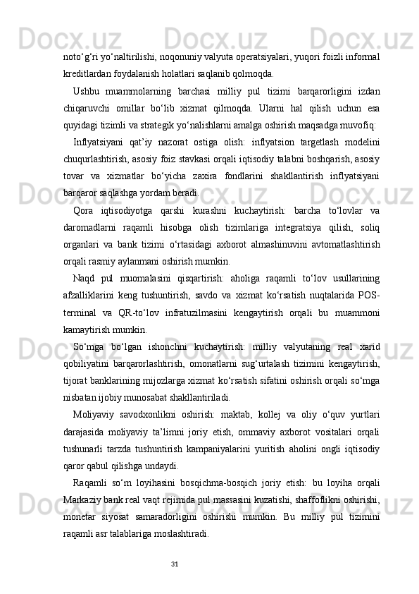 31noto‘g‘ri yo‘naltirilishi, noqonuniy valyuta operatsiyalari, yuqori foizli informal
kreditlardan foydalanish holatlari saqlanib qolmoqda.
Ushbu   muammolarning   barchasi   milliy   pul   tizimi   barqarorligini   izdan
chiqaruvchi   omillar   bo‘lib   xizmat   qilmoqda.   Ularni   hal   qilish   uchun   esa
quyidagi tizimli va strategik yo‘nalishlarni amalga oshirish maqsadga muvofiq:
Inflyatsiyani   qat’iy   nazorat   ostiga   olish:   inflyatsion   targetlash   modelini
chuqurlashtirish, asosiy foiz stavkasi orqali iqtisodiy talabni boshqarish, asosiy
tovar   va   xizmatlar   bo‘yicha   zaxira   fondlarini   shakllantirish   inflyatsiyani
barqaror saqlashga yordam beradi.
Qora   iqtisodiyotga   qarshi   kurashni   kuchaytirish:   barcha   to‘lovlar   va
daromadlarni   raqamli   hisobga   olish   tizimlariga   integratsiya   qilish,   soliq
organlari   va   bank   tizimi   o‘rtasidagi   axborot   almashinuvini   avtomatlashtirish
orqali rasmiy aylanmani oshirish mumkin.
Naqd   pul   muomalasini   qisqartirish:   aholiga   raqamli   to‘lov   usullarining
afzalliklarini   keng   tushuntirish,   savdo   va   xizmat   ko‘rsatish   nuqtalarida   POS-
terminal   va   QR-to‘lov   infratuzilmasini   kengaytirish   orqali   bu   muammoni
kamaytirish mumkin.
So‘mga   bo‘lgan   ishonchni   kuchaytirish:   milliy   valyutaning   real   xarid
qobiliyatini   barqarorlashtirish,   omonatlarni   sug‘urtalash   tizimini   kengaytirish,
tijorat banklarining mijozlarga xizmat ko‘rsatish sifatini oshirish orqali so‘mga
nisbatan ijobiy munosabat shakllantiriladi.
Moliyaviy   savodxonlikni   oshirish:   maktab,   kollej   va   oliy   o‘quv   yurtlari
darajasida   moliyaviy   ta’limni   joriy   etish,   ommaviy   axborot   vositalari   orqali
tushunarli   tarzda   tushuntirish   kampaniyalarini   yuritish   aholini   ongli   iqtisodiy
qaror qabul qilishga undaydi.
Raqamli   so‘m   loyihasini   bosqichma-bosqich   joriy   etish:   bu   loyiha   orqali
Markaziy bank real vaqt rejimida pul massasini kuzatishi, shaffoflikni oshirishi,
monetar   siyosat   samaradorligini   oshirishi   mumkin.   Bu   milliy   pul   tizimini
raqamli asr talablariga moslashtiradi.