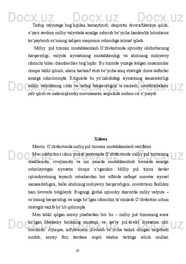 32Tashqi   valyutaga   bog‘liqlikni   kamaytirish:   eksportni   diversifikatsiya   qilish,
o‘zaro savdoni milliy valyutada amalga oshirish bo‘yicha hamkorlik bitimlarini
ko‘paytirish so‘mning xalqaro maqomini oshirishga xizmat qiladi.
  Milliy     pul   tizimini   mustahkamlash   O‘zbekistonda   iqtisodiy   islohotlarning
barqarorligi,   valyuta   siyosatining   mustahkamligi   va   aholining   moliyaviy
ishonchi  bilan chambarchas  bog‘liqdir. Bu tizimda yuzaga kelgan muammolar
chuqur tahlil qilinib, ularni bartaraf etish bo‘yicha aniq strategik chora-tadbirlar
amalga   oshirilmoqda.   Kelgusida   bu   yo‘nalishdagi   siyosatning   samaradorligi
milliy   valyutaning   ichki   va   tashqi   barqarorligini   ta’minlash,   investitsiyalarni
jalb qilish va makroiqtisodiy muvozanatni saqlashda muhim rol o‘ynaydi.
Xulosa
Mavzu: O‘zbekistonda milliy pul tizimini mustahkamlash vazifalari
Men ushbu kurs ishini yozish jarayonida O‘zbekistonda milliy pul tizimining
shakllanishi,   rivojlanishi   va   uni   yanada   mustahkamlash   borasida   amalga
oshirilayotgan   siyosatni   chuqur   o‘rgandim.   Milliy   pul   tizimi   davlat
iqtisodiyotining   tayanch   ustunlaridan   biri   sifatida   nafaqat   monetar   siyosat
samaradorligini, balki aholining moliyaviy barqarorligini, investitsion faollikni
ham   bevosita   belgilaydi.   Bugungi   global   iqtisodiy   sharoitda   milliy   valyuta   –
so‘mning barqarorligi va unga bo‘lgan ishonchni ta’minlash O‘zbekiston uchun
strategik vazifa bo‘lib qolmoqda.
Men   tahlil   qilgan   asosiy   jihatlardan   biri   bu   –   milliy   pul   tizimining   asosi
bo‘lgan   Markaziy   bankning   mustaqil   va   qat’iy   pul-kredit   siyosatini   olib
borishidir.   Ayniqsa,   inflyatsiyani   jilovlash   bo‘yicha   tanlab   olingan   targetlash
modeli,   asosiy   foiz   stavkasi   orqali   talabni   tartibga   solish   usullari 