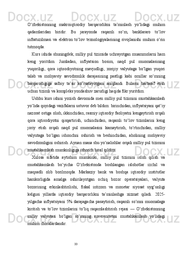 33O‘zbekistonning   makroiqtisodiy   barqarorlikni   ta’minlash   yo‘lidagi   muhim
qadamlaridan   biridir.   Bu   jarayonda   raqamli   so‘m,   banklararo   to‘lov
infratuzilmasi   va   elektron   to‘lov   texnologiyalarining   rivojlanishi   muhim   o‘rin
tutmoqda.
Kurs ishida shuningdek, milliy pul tizimida uchrayotgan muammolarni ham
keng   yoritdim.   Jumladan,   inflyatsion   bosim,   naqd   pul   muomalasining
yuqoriligi,   qora   iqtisodiyotning   mavjudligi,   xorijiy   valyutaga   bo‘lgan   yuqori
talab   va   moliyaviy   savodxonlik   darajasining   pastligi   kabi   omillar   so‘mning
barqarorligiga   salbiy   ta’sir   ko‘rsatayotgani   aniqlandi.   Bularni   bartaraf   etish
uchun tizimli va kompleks yondashuv zarurligi haqida fikr yuritdim.
Ushbu   kurs   ishini   yozish   davomida   men   milliy   pul   tizimini   mustahkamlash
yo‘lida quyidagi vazifalarni ustuvor deb bildim: birinchidan, inflyatsiyani qat’iy
nazorat ostiga olish, ikkinchidan, rasmiy iqtisodiy faoliyatni kengaytirish orqali
qora   iqtisodiyotni   qisqartirish,   uchinchidan,   raqamli   to‘lov   tizimlarini   keng
joriy   etish   orqali   naqd   pul   muomalasini   kamaytirish,   to‘rtinchidan,   milliy
valyutaga   bo‘lgan   ishonchni   oshirish   va   beshinchidan,   aholining   moliyaviy
savodxonligini oshirish. Aynan mana shu yo‘nalishlar orqali milliy pul tizimini
mustahkamlash mumkinligiga ishonch hosil qildim.
Xulosa   sifatida   aytishim   mumkinki,   milliy   pul   tizimini   isloh   qilish   va
mustahkamlash   bo‘yicha   O‘zbekistonda   boshlangan   islohotlar   izchil   va
maqsadli   olib   borilmoqda.   Markaziy   bank   va   boshqa   iqtisodiy   institutlar
hamkorligida   amalga   oshirilayotgan   ochiq   bozor   operatsiyalari,   valyuta
bozorining   erkinlashtirilishi,   fiskal   intizom   va   monetar   siyosat   uyg‘unligi
kelgusi   yillarda   iqtisodiy   barqarorlikni   ta’minlashga   xizmat   qiladi.   2025-
yilgacha   inflyatsiyani   5%   darajagacha   pasaytirish,   raqamli   so‘mni   muomalaga
kiritish   va   to‘lov   tizimlarini   to‘liq   raqamlashtirish   rejasi   —   O‘zbekistonning
milliy   valyutasi   bo‘lgan   so‘mning   suverenitetini   mustahkamlash   yo‘lidagi
muhim choralardandir.