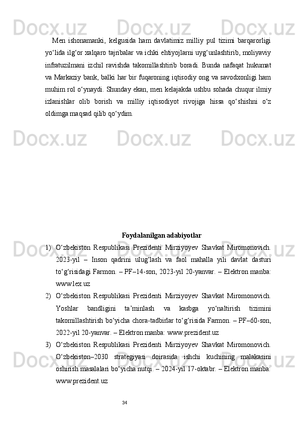 34Men   ishonamanki,   kelgusida   ham   davlatimiz   milliy   pul   tizimi   barqarorligi
yo‘lida ilg‘or xalqaro tajribalar va ichki ehtiyojlarni uyg‘unlashtirib, moliyaviy
infratuzilmani   izchil   ravishda   takomillashtirib   boradi.   Bunda   nafaqat   hukumat
va Markaziy bank, balki har bir fuqaroning iqtisodiy ong va savodxonligi ham
muhim rol o‘ynaydi. Shunday ekan, men kelajakda ushbu sohada chuqur ilmiy
izlanishlar   olib   borish   va   milliy   iqtisodiyot   rivojiga   hissa   qo‘shishni   o‘z
oldimga maqsad qilib qo‘ydim.
Foydalanilgan adabiyotlar
1) O‘zbekiston   Respublikasi   Prezidenti   Mirziyoyev   Shavkat   Miromonovich.
2023-yil   –   Inson   qadrini   ulug‘lash   va   faol   mahalla   yili   davlat   dasturi
to‘g‘risidagi Farmon. – PF–14-son, 2023-yil 20-yanvar. – Elektron manba:
www.lex.uz
2) O‘zbekiston   Respublikasi   Prezidenti   Mirziyoyev   Shavkat   Miromonovich.
Yoshlar   bandligini   ta’minlash   va   kasbga   yo‘naltirish   tizimini
takomillashtirish bo‘yicha chora-tadbirlar to‘g‘risida Farmon. – PF–60-son,
2022-yil 20-yanvar. – Elektron manba: www.prezident.uz
3) O‘zbekiston   Respublikasi   Prezidenti   Mirziyoyev   Shavkat   Miromonovich.
O‘zbekiston–2030   strategiyasi   doirasida   ishchi   kuchining   malakasini
oshirish masalalari bo‘yicha nutqi. – 2024-yil 17-oktabr. – Elektron manba:
www.prezident.uz
