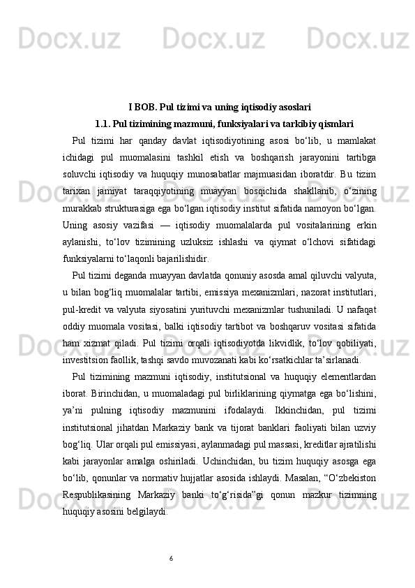 6I BOB. Pul tizimi va uning iqtisodiy asoslari
1.1. Pul tizimining mazmuni, funksiyalari va tarkibiy qismlari
Pul   tizimi   har   qanday   davlat   iqtisodiyotining   asosi   bo‘lib,   u   mamlakat
ichidagi   pul   muomalasini   tashkil   etish   va   boshqarish   jarayonini   tartibga
soluvchi   iqtisodiy   va   huquqiy   munosabatlar   majmuasidan   iboratdir.   Bu   tizim
tarixan   jamiyat   taraqqiyotining   muayyan   bosqichida   shakllanib,   o‘zining
murakkab strukturasiga ega bo‘lgan iqtisodiy institut sifatida namoyon bo‘lgan.
Uning   asosiy   vazifasi   —   iqtisodiy   muomalalarda   pul   vositalarining   erkin
aylanishi,   to‘lov   tizimining   uzluksiz   ishlashi   va   qiymat   o‘lchovi   sifatidagi
funksiyalarni to‘laqonli bajarilishidir.
Pul tizimi deganda muayyan davlatda qonuniy asosda amal qiluvchi valyuta,
u bilan bog‘liq muomalalar  tartibi, emissiya mexanizmlari, nazorat institutlari,
pul-kredit va valyuta siyosatini  yurituvchi  mexanizmlar tushuniladi. U nafaqat
oddiy   muomala   vositasi,   balki   iqtisodiy   tartibot   va   boshqaruv   vositasi   sifatida
ham   xizmat   qiladi.   Pul   tizimi   orqali   iqtisodiyotda   likvidlik,   to‘lov   qobiliyati,
investitsion faollik, tashqi savdo muvozanati kabi ko‘rsatkichlar ta’sirlanadi.
Pul   tizimining   mazmuni   iqtisodiy,   institutsional   va   huquqiy   elementlardan
iborat.   Birinchidan,  u   muomaladagi   pul   birliklarining  qiymatga   ega   bo‘lishini,
ya’ni   pulning   iqtisodiy   mazmunini   ifodalaydi.   Ikkinchidan,   pul   tizimi
institutsional   jihatdan   Markaziy   bank   va   tijorat   banklari   faoliyati   bilan   uzviy
bog‘liq. Ular orqali pul emissiyasi, aylanmadagi pul massasi, kreditlar ajratilishi
kabi   jarayonlar   amalga   oshiriladi.   Uchinchidan,   bu   tizim   huquqiy   asosga   ega
bo‘lib, qonunlar va normativ hujjatlar asosida ishlaydi. Masalan,  “O‘zbekiston
Respublikasining   Markaziy   banki   to‘g‘risida”gi   qonun   mazkur   tizimning
huquqiy asosini belgilaydi. 