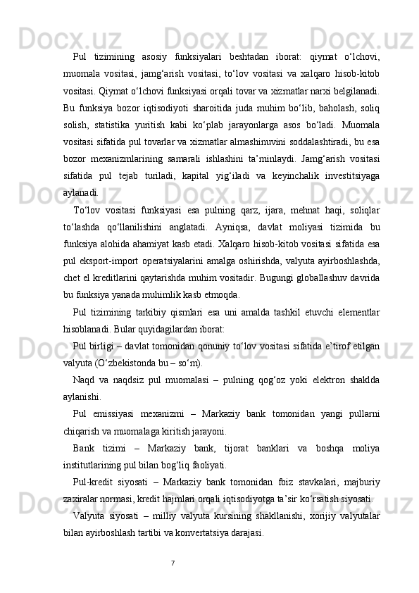 7Pul   tizimining   asosiy   funksiyalari   beshtadan   iborat:   qiymat   o‘lchovi,
muomala   vositasi,   jamg‘arish   vositasi,   to‘lov   vositasi   va   xalqaro   hisob-kitob
vositasi. Qiymat o‘lchovi funksiyasi orqali tovar va xizmatlar narxi belgilanadi.
Bu   funksiya   bozor   iqtisodiyoti   sharoitida   juda   muhim   bo‘lib,   baholash,   soliq
solish,   statistika   yuritish   kabi   ko‘plab   jarayonlarga   asos   bo‘ladi.   Muomala
vositasi sifatida pul tovarlar va xizmatlar almashinuvini soddalashtiradi, bu esa
bozor   mexanizmlarining   samarali   ishlashini   ta’minlaydi.   Jamg‘arish   vositasi
sifatida   pul   tejab   turiladi,   kapital   yig‘iladi   va   keyinchalik   investitsiyaga
aylanadi.
To‘lov   vositasi   funksiyasi   esa   pulning   qarz,   ijara,   mehnat   haqi,   soliqlar
to‘lashda   qo‘llanilishini   anglatadi.   Ayniqsa,   davlat   moliyasi   tizimida   bu
funksiya alohida ahamiyat kasb etadi. Xalqaro hisob-kitob vositasi  sifatida esa
pul   eksport-import   operatsiyalarini   amalga   oshirishda,   valyuta   ayirboshlashda,
chet el kreditlarini qaytarishda muhim vositadir. Bugungi globallashuv davrida
bu funksiya yanada muhimlik kasb etmoqda.
Pul   tizimining   tarkibiy   qismlari   esa   uni   amalda   tashkil   etuvchi   elementlar
hisoblanadi. Bular quyidagilardan iborat:
Pul birligi – davlat tomonidan qonuniy to‘lov vositasi sifatida e’tirof etilgan
valyuta (O‘zbekistonda bu – so‘m).
Naqd   va   naqdsiz   pul   muomalasi   –   pulning   qog‘oz   yoki   elektron   shaklda
aylanishi.
Pul   emissiyasi   mexanizmi   –   Markaziy   bank   tomonidan   yangi   pullarni
chiqarish va muomalaga kiritish jarayoni.
Bank   tizimi   –   Markaziy   bank,   tijorat   banklari   va   boshqa   moliya
institutlarining pul bilan bog‘liq faoliyati.
Pul-kredit   siyosati   –   Markaziy   bank   tomonidan   foiz   stavkalari,   majburiy
zaxiralar normasi, kredit hajmlari orqali iqtisodiyotga ta’sir ko‘rsatish siyosati.
Valyuta   siyosati   –   milliy   valyuta   kursining   shakllanishi,   xorijiy   valyutalar
bilan ayirboshlash tartibi va konvertatsiya darajasi.
