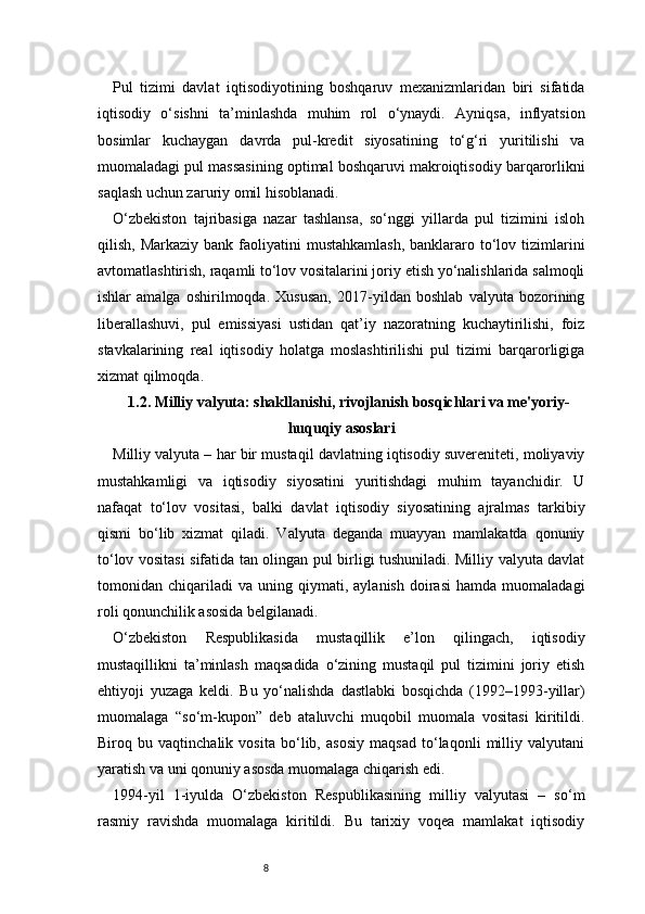 8Pul   tizimi   davlat   iqtisodiyotining   boshqaruv   mexanizmlaridan   biri   sifatida
iqtisodiy   o‘sishni   ta’minlashda   muhim   rol   o‘ynaydi.   Ayniqsa,   inflyatsion
bosimlar   kuchaygan   davrda   pul-kredit   siyosatining   to‘g‘ri   yuritilishi   va
muomaladagi pul massasining optimal boshqaruvi makroiqtisodiy barqarorlikni
saqlash uchun zaruriy omil hisoblanadi.
O‘zbekiston   tajribasiga   nazar   tashlansa,   so‘nggi   yillarda   pul   tizimini   isloh
qilish,  Markaziy  bank faoliyatini  mustahkamlash,   banklararo  to‘lov  tizimlarini
avtomatlashtirish, raqamli to‘lov vositalarini joriy etish yo‘nalishlarida salmoqli
ishlar   amalga   oshirilmoqda.   Xususan,   2017-yildan   boshlab   valyuta   bozorining
liberallashuvi,   pul   emissiyasi   ustidan   qat’iy   nazoratning   kuchaytirilishi,   foiz
stavkalarining   real   iqtisodiy   holatga   moslashtirilishi   pul   tizimi   barqarorligiga
xizmat qilmoqda.
1.2. Milliy valyuta: shakllanishi, rivojlanish bosqichlari va me'yoriy-
huquqiy asoslari
Milliy valyuta – har bir mustaqil davlatning iqtisodiy suvereniteti, moliyaviy
mustahkamligi   va   iqtisodiy   siyosatini   yuritishdagi   muhim   tayanchidir.   U
nafaqat   to‘lov   vositasi,   balki   davlat   iqtisodiy   siyosatining   ajralmas   tarkibiy
qismi   bo‘lib   xizmat   qiladi.   Valyuta   deganda   muayyan   mamlakatda   qonuniy
to‘lov vositasi sifatida tan olingan pul birligi tushuniladi. Milliy valyuta davlat
tomonidan  chiqariladi   va   uning   qiymati,   aylanish   doirasi   hamda  muomaladagi
roli qonunchilik asosida belgilanadi.
O‘zbekiston   Respublikasida   mustaqillik   e’lon   qilingach,   iqtisodiy
mustaqillikni   ta’minlash   maqsadida   o‘zining   mustaqil   pul   tizimini   joriy   etish
ehtiyoji   yuzaga   keldi.   Bu   yo‘nalishda   dastlabki   bosqichda   (1992–1993-yillar)
muomalaga   “so‘m-kupon”   deb   ataluvchi   muqobil   muomala   vositasi   kiritildi.
Biroq   bu   vaqtinchalik   vosita   bo‘lib,   asosiy   maqsad   to‘laqonli   milliy   valyutani
yaratish va uni qonuniy asosda muomalaga chiqarish edi.
1994-yil   1-iyulda   O‘zbekiston   Respublikasining   milliy   valyutasi   –   so‘m
rasmiy   ravishda   muomalaga   kiritildi.   Bu   tarixiy   voqea   mamlakat   iqtisodiy 