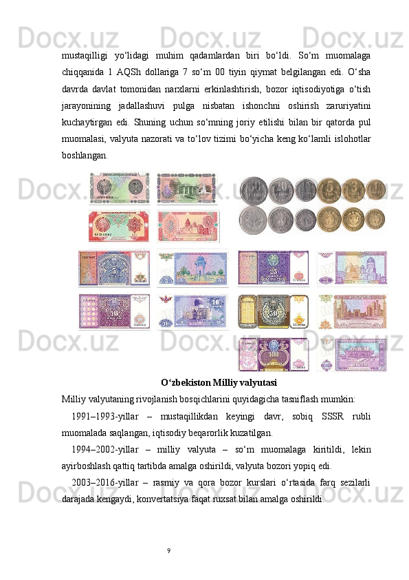 9mustaqilligi   yo‘lidagi   muhim   qadamlardan   biri   bo‘ldi.   So‘m   muomalaga
chiqqanida   1   AQSh   dollariga   7   so‘m   00   tiyin   qiymat   belgilangan   edi.   O‘sha
davrda   davlat   tomonidan   narxlarni   erkinlashtirish,   bozor   iqtisodiyotiga   o‘tish
jarayonining   jadallashuvi   pulga   nisbatan   ishonchni   oshirish   zaruriyatini
kuchaytirgan   edi.   Shuning   uchun   so‘mning   joriy   etilishi   bilan   bir   qatorda   pul
muomalasi, valyuta nazorati va to‘lov tizimi bo‘yicha keng ko‘lamli islohotlar
boshlangan.
O zbekiston Milliy valyutasi 	ʻ
Milliy valyutaning rivojlanish bosqichlarini quyidagicha tasniflash mumkin:
1991–1993-yillar   –   mustaqillikdan   keyingi   davr,   sobiq   SSSR   rubli
muomalada saqlangan, iqtisodiy beqarorlik kuzatilgan.
1994–2002-yillar   –   milliy   valyuta   –   so‘m   muomalaga   kiritildi,   lekin
ayirboshlash qattiq tartibda amalga oshirildi, valyuta bozori yopiq edi.
2003–2016-yillar   –   rasmiy   va   qora   bozor   kurslari   o‘rtasida   farq   sezilarli
darajada kengaydi, konvertatsiya faqat ruxsat bilan amalga oshirildi.