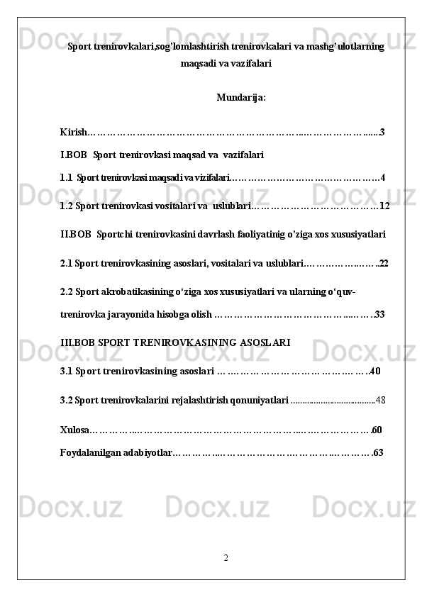 Sport trenirovkalari,sog’lomlashtirish trenirovkalari va mashg’ulotlarning
maqsadi va vazifalari
Mundarija:
Kirish………………………………………………………...……………….......3
I.BOB   Sport trenirovkasi maqsad va  vazifalari
1.1   Sport trenirovkasi maqsadi va vizifalari…………………………………………4
1.2 Sport trenirovkasi vositalari va  uslublari…………………………………12
II.BOB  Sportchi trenirovkasini davrlash faoliyatinig o'ziga xos xususiyatlari
2.1   Sport trenirovkasining asoslari, vositalari va uslublari. …………….……..22
2.2  Sport akrobatikasining o‘ziga xos xususiyatlari va ularning o‘quv-
trenirovka jarayonida hisobga olish …………………………………...……..33
III.BOB  SPORT TRENIROVKASINING ASOSLARI
3.1  Sport trenirovkasining asoslari ….…………………………….……..40
3.2   Sport trenirovkalarini rejalashtirish qonuniyatlari  ………………………………. 48
Xulosa…………..…………………………………………..….……………….60
Foydalanilgan adabiyotlar…………..………………….………….………….63
2 