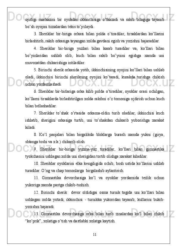 o ј irligi   markazini   bir   oyokdan   ikkinchisiga   o’tkazadi   va   rakib   bilagiga   tayanib
bo’sh oyo ј ini tizzalardan tekis to’ ј rilaydi.
3.   Sheriklar   bir-biriga   orkasi   bilan   polda   o’tiradilar,   tirsaklardan   ko’llarini
birlashtirib, rakib orkasiga tayangan xolda gavdani egish va yozishni bajaradilar.
4.   Sheriklar   bir-biriga   yuzlari   bilan   karab   turadilar   va,   ko’llari   bilan
bo’yinlaridan   ushlab   olib,   kuch   bilan   rakib   bo’ynini   egishga   xamda   uni
muvozatdan chikarishiga intiladilar.
5. Birinchi  sherik orkasida yotib, ikkinchisining oyo ј ini ko’llari  bilan ushlab
oladi,   ikkinchisi   birinchi   sherikning   oyo ј ini   ko’taradi,   kurakda   turishga   chikish
uchun yordamlashadi.
6.   Sheriklar   bir-birlariga   orka   kilib   polda   o’tiradilar,   oyoklar   orasi   ochilgan,
ko’llarni tirsaklarda birlashtirilgan xolda rakibni o’z tomoniga o ј dirish uchun kuch
bilan bellashadilar.
7.   Sheriklar   to’shak   o’rtasida   orkama-oldin   turib   oladilar,   ikkinchisi   kuch
ishlatib,   sherigini   orkasiga   turtib,   uni   to’shakdan   chikarib   yuborishga   xarakat
kiladi.
8.   Ko’l   panjalari   bilan   birgalikda   bloklarga   burash   xamda   yukni   (girya,
shtanga toshi va x.k.) chikarib olish. 
9.   Sheriklar   bir-biriga   yuzma-yuz   turadilar,   ko’llari   bilan   gimnastika
tyokchasini ushlagan xolda uni sherigidan tortib olishga xarakat kiladilar. 
10. Sheriklar  oyoklarini  elka kengiligida ochib, bosh ustida ko’llarini ushlab
turadilar. O’ng va chap tomonlarga  birgalashib aylantirish. 
11.   Gimnastika   devorchasiga   ko’l   va   oyoklar   yordamida   tezlik   uchun
yukoriga xamda pastga chikib-tushish.
12.   Birinchi   sherik     devor   oldidigai   osma   turnik   tagida   uni   ko’llari   bilan
ushlagan   xolda   yotadi,   ikkinchisi   -   turnikka   yukoridan   tayanib,   kullarini   bukib-
yozishni bajaradi. 
13.   Gimnastika   devorchasiga   orka   bilan   turib   zinalardan   ko’l   bilan   chikib
“ko’prik”, xolatiga o’tish va dastlabki xolatga kaytish.
11 