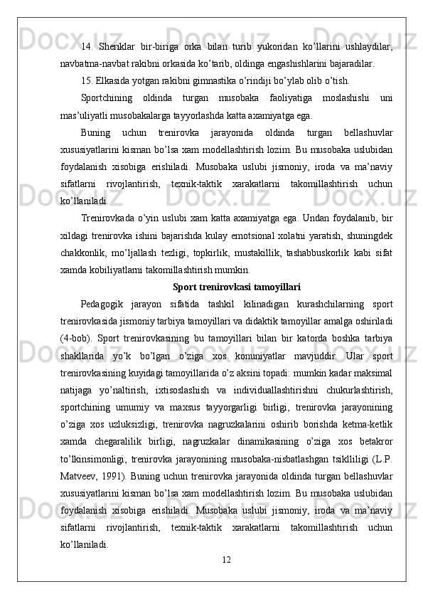 14.   Sheriklar   bir-biriga   orka   bilan   turib   yukoridan   ko’llarini   ushlaydilar,
navbatma-navbat rakibni orkasida ko’tarib, oldinga engashishlarini bajaradilar.
15. Elkasida yotgan rakibni gimnastika o’rindi ј i bo’ylab olib o’tish.
Sportchining   oldinda   turgan   musobaka   faoliyatiga   moslashishi   uni
mas’uliyatli musobakalarga tayyorlashda katta axamiyatga ega. 
Buning   uchun   trenirovka   jarayonida   oldinda   turgan   bellashuvlar
xususiyatlarini kisman bo’lsa xam modellashtirish lozim. Bu musobaka uslubidan
foydalanish   xisobiga   erishiladi.   Musobaka   uslubi   jismoniy,   iroda   va   ma’naviy
sifatlarni   rivojlantirish,   texnik-taktik   xarakatlarni   takomillashtirish   uchun
ko’llaniladi. 
Trenirovkada  o’yin  uslubi   xam   katta  axamiyatga  ega.   Undan  foydalanib,  bir
xildagi trenirovka ishini  bajarishda kulay emotsional  xolatni  yaratish, shuningdek
chakkonlik,   mo’ljallash   tezligi,   topkirlik,   mustakillik,   tashabbuskorlik   kabi   sifat
xamda kobiliyatlarni takomillashtirish mumkin. 
Sport trenirovkasi tamoyillari
Pedagogik   jarayon   sifatida   tashkil   kilinadigan   kurashchilarning   sport
trenirovkasida jismoniy tarbiya tamoyillari va didaktik tamoyillar amalga oshiriladi
(4-bob).   Sport   trenirovkasining   bu   tamoyillari   bilan   bir   katorda   boshka   tarbiya
shakllarida   yo’k   bo’lgan   o’ziga   xos   konuniyatlar   mavjuddir.   Ular   sport
trenirovkasining kuyidagi tamoyillarida o’z aksini topadi: mumkin kadar maksimal
natijaga   yo’naltirish,   ixtisoslashish   va   individuallashtirishni   chukurlashtirish,
sportchining   umumiy   va   maxsus   tayyorgarligi   birligi,   trenirovka   jarayonining
o’ziga   xos   uzluksizligi,   trenirovka   nagruzkalarini   oshirib   borishda   ketma-ketlik
xamda   chegaralilik   birligi,   nagruzkalar   dinamikasining   o’ziga   xos   betakror
to’lkinsimonligi,   trenirovka   jarayonining   musobaka-nisbatlashgan   tsiklliligi   (L.P.
Matveev,   1991).   Buning   uchun   trenirovka   jarayonida   oldinda   turgan   bellashuvlar
xususiyatlarini kisman bo’lsa xam modellashtirish lozim. Bu musobaka uslubidan
foydalanish   xisobiga   erishiladi.   Musobaka   uslubi   jismoniy,   iroda   va   ma’naviy
sifatlarni   rivojlantirish,   texnik-taktik   xarakatlarni   takomillashtirish   uchun
ko’llaniladi. 
12 