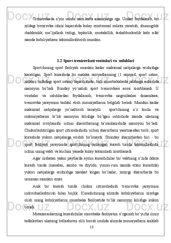 Trenirovkada  o’yin  uslubi   xam   katta  axamiyatga  ega.   Undan  foydalanib,  bir
xildagi trenirovka ishini  bajarishda kulay emotsional  xolatni  yaratish, shuningdek
chakkonlik,   mo’ljallash   tezligi,   topkirlik,   mustakillik,   tashabbuskorlik   kabi   sifat
xamda kobiliyatlarni takomillashtirish mumkin. 
1.2 Sport trenirovkasi vositalari va  uslublari
Sportchining   sport   faoliyati   mumkin   kadar   maksimal   natijalarga   erishishga
karatilgan.   Sport   kurashida   bu   malaka   razryadlarining   (1   razryad,   sport   ustasi,
xalkaro toifadagi sport ustasi) bajarilishida, turli musobakalarda  ј alabaga eishishda
namoyon   bo’ladi.   Bunday   yo’nalish   sport   trenirovkasi   asosi   xisoblanadi.   U
vositalar   va   uslublardan   foydalanish,   trenirovka   nagruzkalari   dinamikasi,
trenirovka   jarayonini   tashkil   etish   xususiyatlarini   belgilab   beradi.   Mumkin   kadar
maksimal   natijalarga   yo’naltirish   tamoyili     sportchining   o’z   kuchi   va
imkoniyatlarini   to’lik   namoyon   kilishga   bo’lgan   intilishida   xamda   ularning
maksimal   rivojlanishi   uchun   sharoitlarning   ta’minlanishida   namoyon   bo’ladi.
Chukurlashtirilgan sport ixtisoslashishi uchun sharoitlarni yaratmasdan turib, sport
kurashida   yukori   natijalarga   erishib   bo’lmaydi.   Shunday   sharoitlardan   biri   -   bu
sport   faoliyati   jarayonida   sportchining   tanlangan   kurash   turida   takomillashishi
uchun uning vakti va kuchini yanada kulay taksimlash xisoblanadi. 
Agar   nisbatan   yakin   paytlarda   ayrim   kurashchilar   bir   vaktning   o’zida   ikkita
kurash   turida   (masalan,   sambo   va   dzyudo,   yunon-rum   xamda   erkin   kurashda)
yukori   natijalarga   erishishga   xarakat   kilgan   bo’lsalar,   xozirgi   sharoitlarda   bu
umuman mumkin emas. 
Anik   bir   kurash   turida   chukur   ixtisoslashish   trenirovka   jarayonini
individuallashtirish   bilan   bo ј lik.   Kurashchining   aloxida   kobiliyatlarini   xisobga
olish   uning   kobiliyatlarini   musobaka   faoliyatida   to’lik   namoyon   kilishga   imkon
beradi. 
Mutaxassislarning kurashchilar musobaka faoliyatini o’rganish bo’yicha ilmiy
tadkikotlari ularning bellashuvni olib borish usulida aloxida xususiyatlarni aniklab
13 