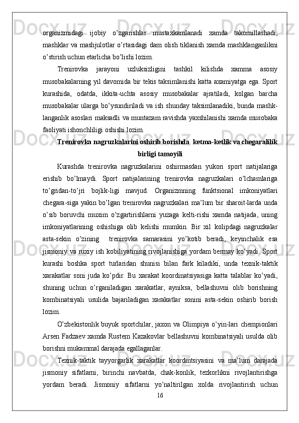 organizmidagi   ijobiy   o’zgarishlar   mustaxkamlanadi   xamda   takomillashadi;
mashklar va mash ј ulotlar o’rtasidagi  dam olish tiklanish xamda mashklanganlikni
o’stirish uchun etarlicha bo’lishi lozim.
Trenirovka   jarayoni   uzluksizligini   tashkil   kilishda   xamma   asosiy
musobakalarning yil davomida bir tekis taksimlanishi katta axamiyatga ega. Sport
kurashida,   odatda,   ikkita-uchta   asosiy   musobakalar   ajratiladi,   kolgan   barcha
musobakalar ularga bo’ysundiriladi  va ish shunday taksimlanadiki, bunda mashk-
langanlik asoslari maksadli va muntazam ravishda yaxshilanishi xamda musobaka
faoliyati ishonchliligi oshishi lozim.
Trenirovka nagruzkalarini oshirib borishda  ketma-ketlik va chegaralilik
birligi tamoyili
Kurashda   trenirovka   nagruzkalarini   oshirmasdan   yukori   sport   natijalariga
erishib   bo’lmaydi.   Sport   natijalarining   trenirovka   nagruzkalari   o’lchamlariga
to’gridan-to’ ј ri   bo ј lik-ligi   mavjud.   Organizmning   funktsional   imkoniyatlari
chegara-siga yakin bo’lgan trenirovka nagruzkalari ma’lum  bir sharoit-larda unda
o’sib   boruvchi   muxim   o’zgartirishlarni   yuzaga   kelti-rishi   xamda   natijada,   uning
imkoniyatlarining   oshishiga   olib   kelishi   mumkin.   Bir   xil   kolipdagi   nagruzkalar
asta-sekin   o’zining     trenirovka   samarasini   yo’kotib   beradi,   keyinchalik   esa
jismoniy va ruxiy ish kobiliyatining rivojlanishiga yordam bermay ko’yadi. Sport
kurashi   boshka   sport   turlaridan   shunisi   bilan   fark   kiladiki,   unda   texnik-taktik
xarakatlar   soni   juda   ko’pdir.   Bu   xarakat   koordinatsiyasiga   katta   talablar   ko’yadi,
shuning   uchun   o’rganiladigan   xarakatlar,   ayniksa,   bellashuvni   olib   borishning
kombinatsiyali   usulida   bajariladigan   xarakatlar   sonini   asta-sekin   oshirib   borish
lozim. 
O’zbekistonlik buyuk sportchilar, jaxon va Olimpiya o’yin-lari chempionlari
Arsen Fadzaev xamda Rustem Kazakovlar bellashuvni kombinatsiyali usulda olib
borishni mukammal darajada egallaganlar. 
Texnik-taktik   tayyorgarlik   xarakatlar   koordintsiyasini   va   ma’lum   darajada
jismoniy   sifatlarni,   birinchi   navbatda,   chak-konlik,   tezkorlikni   rivojlantirishga
yordam   beradi.   Jismoniy   sifatlarni   yo’naltirilgan   xolda   rivojlantirish   uchun
16 