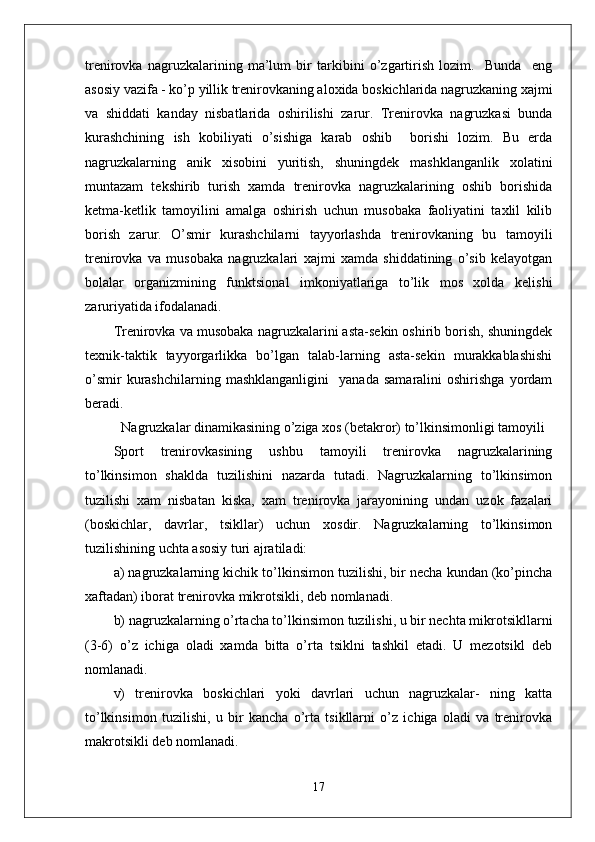 trenirovka   nagruzkalarining   ma’lum   bir   tarkibini   o’zgartirish   lozim.     Bunda     eng
asosiy vazifa - ko’p yillik trenirovkaning aloxida boskichlarida nagruzkaning xajmi
va   shiddati   kanday   nisbatlarida   oshirilishi   zarur.   Trenirovka   nagruzkasi   bunda
kurashchining   ish   kobiliyati   o’sishiga   karab   oshib     borishi   lozim.   Bu   erda
nagruzkalarning   anik   xisobini   yuritish,   shuningdek   mashklanganlik   xolatini
muntazam   tekshirib   turish   xamda   trenirovka   nagruzkalarining   oshib   borishida
ketma-ketlik   tamoyilini   amalga   oshirish   uchun   musobaka   faoliyatini   taxlil   kilib
borish   zarur.   O’smir   kurashchilarni   tayyorlashda   trenirovkaning   bu   tamoyili
trenirovka   va   musobaka   nagruzkalari   xajmi   xamda   shiddatining   o’sib   kelayotgan
bolalar   organizmining   funktsional   imkoniyatlariga   to’lik   mos   xolda   kelishi
zaruriyatida ifodalanadi.
Trenirovka va musobaka nagruzkalarini asta-sekin oshirib borish, shuningdek
texnik-taktik   tayyorgarlikka   bo’lgan   talab-larning   asta-sekin   murakkablashishi
o’smir   kurashchilarning   mashklanganligini     yanada   samaralini   oshirishga   yordam
beradi. 
Nagruzkalar dinamikasining o’ziga xos (betakror) to’lkinsimonligi tamoyili
Sport   trenirovkasining   ushbu   tamoyili   trenirovka   nagruzkalarining
to’lkinsimon   shaklda   tuzilishini   nazarda   tutadi.   Nagruzkalarning   to’lkinsimon
tuzilishi   xam   nisbatan   kiska,   xam   trenirovka   jarayonining   undan   uzok   fazalari
(boskichlar,   davrlar,   tsikllar)   uchun   xosdir.   Nagruzkalarning   to’lkinsimon
tuzilishining uchta asosiy turi ajratiladi: 
a) nagruzkalarning kichik to’lkinsimon tuzilishi, bir necha kundan (ko’pincha
xaftadan) iborat trenirovka mikrotsikli, deb nomlanadi. 
b) nagruzkalarning o’rtacha to’lkinsimon tuzilishi, u bir nechta mikrotsikllarni
(3-6)   o’z   ichiga   oladi   xamda   bitta   o’rta   tsiklni   tashkil   etadi.   U   mezotsikl   deb
nomlanadi. 
v)   trenirovka   boskichlari   yoki   davrlari   uchun   nagruzkalar-   ning   katta
to’lkinsimon   tuzilishi,   u   bir   kancha   o’rta   tsikllarni   o’z   ichiga   oladi   va   trenirovka
makrotsikli deb nomlanadi. 
17 