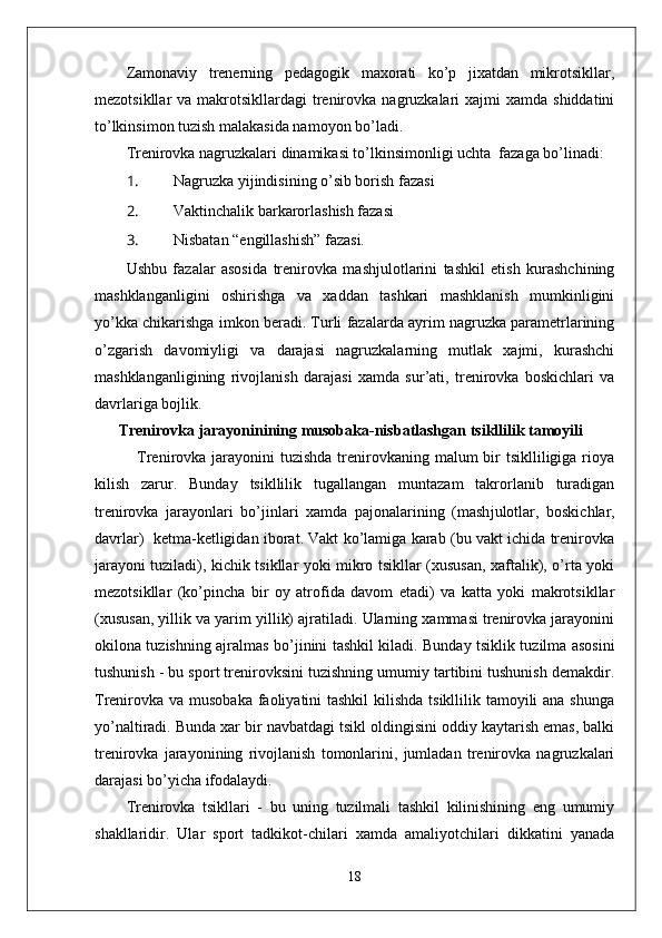 Zamonaviy   trenerning   pedagogik   maxorati   ko’p   jixatdan   mikrotsikllar,
mezotsikllar  va  makrotsikllardagi  trenirovka  nagruzkalari  xajmi   xamda shiddatini
to’lkinsimon tuzish malakasida namoyon bo’ladi.
Trenirovka nagruzkalari dinamikasi to’lkinsimonligi uchta  fazaga bo’linadi:
1.  Nagruzka yiјindisining o’sib borish fazasi 
2.  Vaktinchalik barkarorlashish fazasi 
3.  Nisbatan “engillashish” fazasi.
Ushbu   fazalar   asosida   trenirovka   mashјulotlarini   tashkil   etish   kurashchining
mashklanganligini   oshirishga   va   xaddan   tashkari   mashklanish   mumkinligini
yo’kka chikarishga imkon beradi. Turli fazalarda ayrim nagruzka parametrlarining
o’zgarish   davomiyligi   va   darajasi   nagruzkalarning   mutlak   xajmi,   kurashchi
mashklanganligining   rivojlanish   darajasi   xamda   sur’ati,   trenirovka   boskichlari   va
davrlariga boјlik.
Trenirovka jarayoninining musobaka-nisbatlashgan tsikllilik tamoyili                
   Trenirovka jarayonini  tuzishda  trenirovkaning malum  bir  tsiklliligiga rioya
kilish   zarur.   Bunday   tsikllilik   tugallangan   muntazam   takrorlanib   turadigan
trenirovka   jarayonlari   bo’ ј inlari   xamda   pa ј onalarining   (mash ј ulotlar,   boskichlar,
davrlar)   ketma-ketligidan iborat. Vakt ko’lamiga karab (bu vakt ichida trenirovka
jarayoni tuziladi), kichik tsikllar yoki mikro tsikllar (xususan, xaftalik), o’rta yoki
mezotsikllar   (ko’pincha   bir   oy   atrofida   davom   etadi)   va   katta   yoki   makrotsikllar
(xususan, yillik va yarim yillik) ajratiladi. Ularning xammasi trenirovka jarayonini
okilona tuzishning ajralmas bo’ ј inini tashkil kiladi. Bunday tsiklik tuzilma asosini
tushunish - bu sport trenirovksini tuzishning umumiy tartibini tushunish demakdir.
Trenirovka va musobaka faoliyatini tashkil  kilishda tsikllilik tamoyili  ana shunga
yo’naltiradi. Bunda xar bir navbatdagi tsikl oldingisini oddiy kaytarish emas, balki
trenirovka   jarayonining   rivojlanish   tomonlarini,   jumladan   trenirovka   nagruzkalari
darajasi bo’yicha ifodalaydi.
Trenirovka   tsikllari   -   bu   uning   tuzilmali   tashkil   kilinishining   eng   umumiy
shakllaridir.   Ular   sport   tadkikot-chilari   xamda   amaliyotchilari   dikkatini   yanada
18 