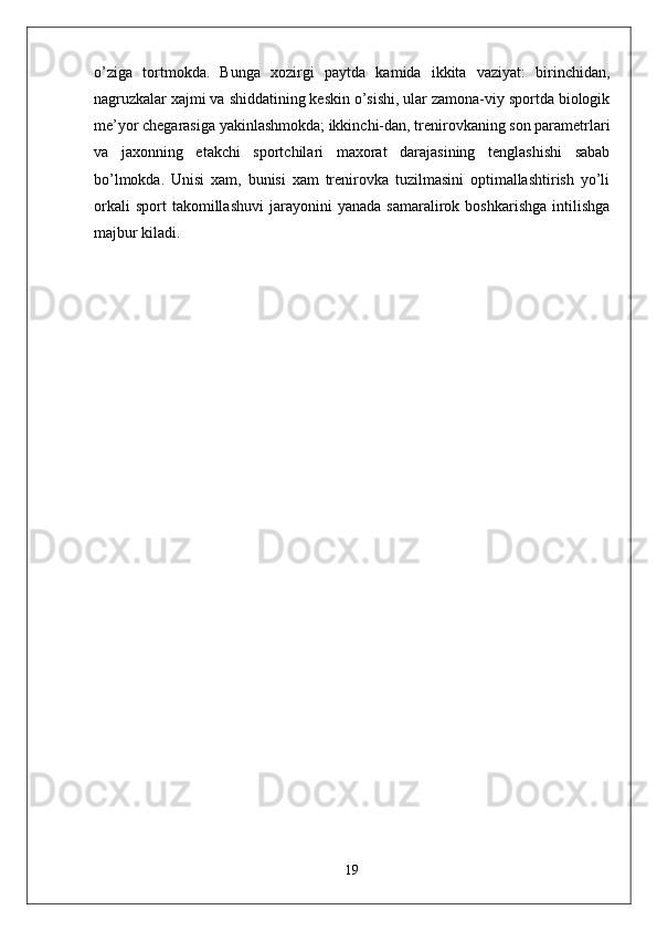 o’ziga   tortmokda.   Bunga   xozirgi   paytda   kamida   ikkita   vaziyat:   birinchidan,
nagruzkalar xajmi va shiddatining keskin o’sishi, ular zamona-viy sportda biologik
me’yor chegarasiga yakinlashmokda; ikkinchi-dan, trenirovkaning son parametrlari
va   jaxonning   etakchi   sportchilari   maxorat   darajasining   tenglashishi   sabab
bo’lmokda.   Unisi   xam,   bunisi   xam   trenirovka   tuzilmasini   optimallashtirish   yo’li
orkali   sport   takomillashuvi   jarayonini   yanada   samaralirok   boshkarishga   intilishga
majbur kiladi.
19 