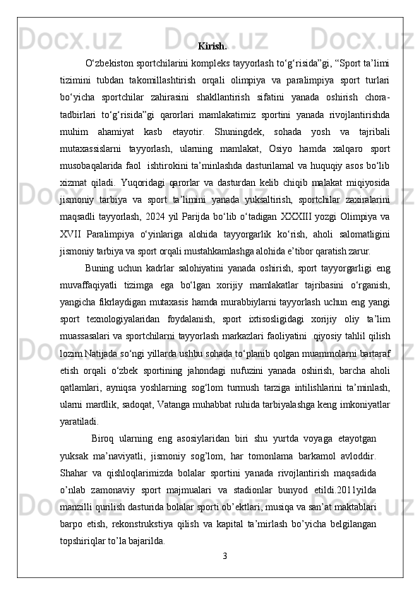 Kirish.
O‘zbekiston sportchilarini kompleks tayyorlash to‘g‘risida”gi, “Sport ta’limi
tizimini   tubdan   takomillashtirish   orqali   olimpiya   va   paralimpiya   sport   turlari
bo‘yicha   sportchilar   zahirasini   shakllantirish   sifatini   yanada   oshirish   chora-
tadbirlari   to‘g‘risida”gi   qarorlari   mamlakatimiz   sportini   yanada   rivojlantirishda
muhim   ahamiyat   kasb   etayotir.   Shuningdek,   sohada   yosh   va   tajribali
mutaxassislarni   tayyorlash,   ularning   mamlakat,   Osiyo   hamda   xalqaro   sport
musobaqalarida faol   ishtirokini ta’minlashda dasturilamal va huquqiy asos bo‘lib
xizmat   qiladi.   Yuqoridagi   qarorlar   va   dasturdan   kelib   chiqib   malakat   miqiyosida
jismoniy   tarbiya   va   sport   ta’limini   yanada   yuksaltirish,   sportchilar   zaxiralarini
maqsadli   tayyorlash,   2024   yil   Parijda   bo‘lib   o‘tadigan   XXXIII   yozgi   Olimpiya   va
XVII   Paralimpiya   o‘yinlariga   alohida   tayyorgarlik   ko‘rish,   aholi   salomatligini
jismoniy tarbiya va sport orqali mustahkamlashga alohida e’tibor qaratish zarur.
Buning   uchun   kadrlar   salohiyatini   yanada   oshirish,   sport   tayyorgarligi   eng
muvaffaqiyatli   tizimga   ega   bo‘lgan   xorijiy   mamlakatlar   tajribasini   o‘rganish,
yangicha fikrlaydigan mutaxasis  hamda murabbiylarni tayyorlash uchun eng yangi
sport   texnologiyalaridan   foydalanish,   sport   ixtisosligidagi   xorijiy   oliy   ta’lim
muassasalari  va sportchilarni  tayyorlash markazlari faoliyatini     qiyosiy tahlil qilish
lozim.Natijada so‘ngi yillarda ushbu sohada to‘planib qolgan muammolarni bartaraf
etish   orqali   o‘zbek   sportining   jahondagi   nufuzini   yanada   oshirish,   barcha   aholi
qatlamlari,   ayniqsa   yoshlarning   sog‘lom   turmush   tarziga   intilishlarini   ta’minlash,
ularni mardlik, sadoqat, Vatanga muhabbat ruhida tarbiyalashga keng imkoniyatlar
yaratiladi.
  Biroq   ularning   eng   asosiylaridan   biri   shu   yurtda   voyaga   etayotgan
yuksak   ma’naviyatli,   jismoniy   sog’lom,   har   tomonlama   barkamol   avloddir.
Shahar   va   qishloqlarimizda   bolalar   sportini   yanada   rivojlantirish   maqsadida
o’nlab   zamonaviy   sport   majmualari   va   stadionlar   bunyod   etildi.2011yilda
manzilli qurilish   dasturida   bolalar   sporti   ob’ektlari,   musiqa   va   san’at maktablari
barpo   etish,   rekonstrukstiya   qilish   va   kapital   ta’mirlash   bo’yicha   belgilangan
topshiriqlar to’la bajarilda. 
3 