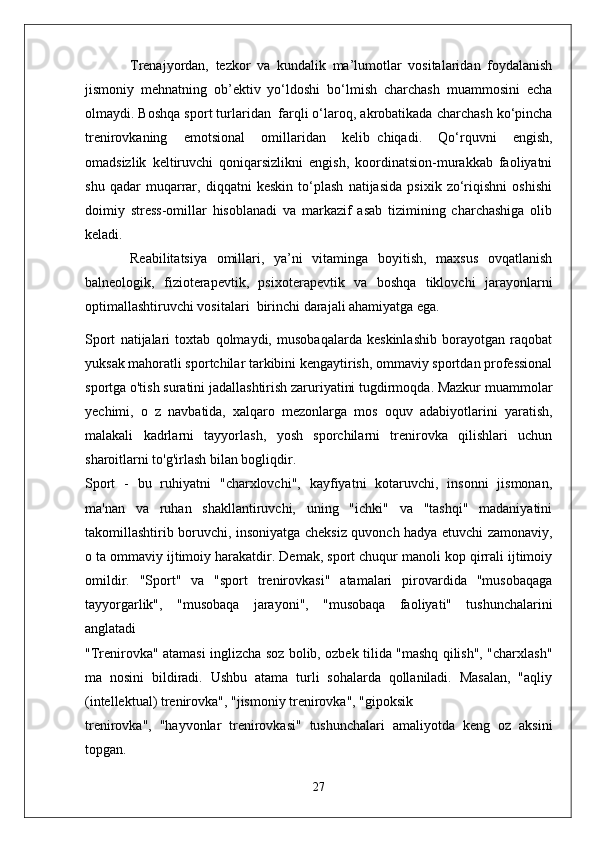 Trenajyordan,   tezkor   va   kundalik   ma’lumotlar   vositalaridan   foydalanish
jismoniy   mehnatning   ob’ektiv   yo‘ldoshi   bo‘lmish   charchash   muammosini   echa
olmaydi. Boshqa sport turlaridan     farqli o‘laroq, akrobatikada charchash ko‘pincha
trenirovkaning   emotsional   omillaridan   kelib     chiqadi.   Qo‘rquvni   engish,
omadsizlik   keltiruvchi   qoniqarsizlikni   engish,   koordinatsion-murakkab   faoliyatni
shu   qadar   muqarrar,   diqqatni   keskin   to‘plash   natijasida   psixik   zo‘riqishni   oshishi
doimiy   stress-omillar   hisoblanadi   va   markazif   asab   tizimining   charchashiga   olib
keladi.
Reabilitatsiya   omillari,   ya’ni   vitaminga   boyitish,   maxsus   ovqatlanish
balneologik,   fizioterapevtik,   psixoterapevtik   va   boshqa   tiklovchi   jarayonlarni
optimallashtiruvchi vositalari     birinchi darajali ahamiyatga ega.
Sport   natijalari   toxtab   qolmaydi,   musobaqalarda   keskinlashib   borayotgan   raqobat
yuksak mahoratli sportchilar tarkibini kengaytirish, ommaviy sportdan professional
sportga o'tish suratini jadallashtirish zaruriyatini tugdirmoqda. Mazkur muammolar
yechimi,   o   z   navbatida,   xalqaro   mezonlarga   mos   oquv   adabiyotlarini   yaratish,
malakali   kadrlarni   tayyorlash,   yosh   sporchilarni   trenirovka   qilishlari   uchun
sharoitlarni to'g'irlash bilan bogliqdir.
Sport   -   bu   ruhiyatni   "charxlovchi",   kayfiyatni   kotaruvchi,   insonni   jismonan,
ma'nan   va   ruhan   shakllantiruvchi,   uning   "ichki"   va   "tashqi"   madaniyatini
takomillashtirib boruvchi, insoniyatga cheksiz quvonch hadya etuvchi zamonaviy,
o ta ommaviy ijtimoiy harakatdir. Demak, sport chuqur manoli kop qirrali ijtimoiy
omildir.   "Sport"   va   "sport   trenirovkasi"   atamalari   pirovardida   "musobaqaga
tayyorgarlik",   "musobaqa   jarayoni",   "musobaqa   faoliyati"   tushunchalarini
anglatadi
"Trenirovka" atamasi inglizcha soz bolib, ozbek tilida "mashq qilish", "charxlash"
ma   nosini   bildiradi.   Ushbu   atama   turli   sohalarda   qollaniladi.   Masalan,   "aqliy
(intellektual) trenirovka", "jismoniy trenirovka", "gipoksik
trenirovka",   "hayvonlar   trenirovkasi"   tushunchalari   amaliyotda   keng   oz   aksini
topgan.
27