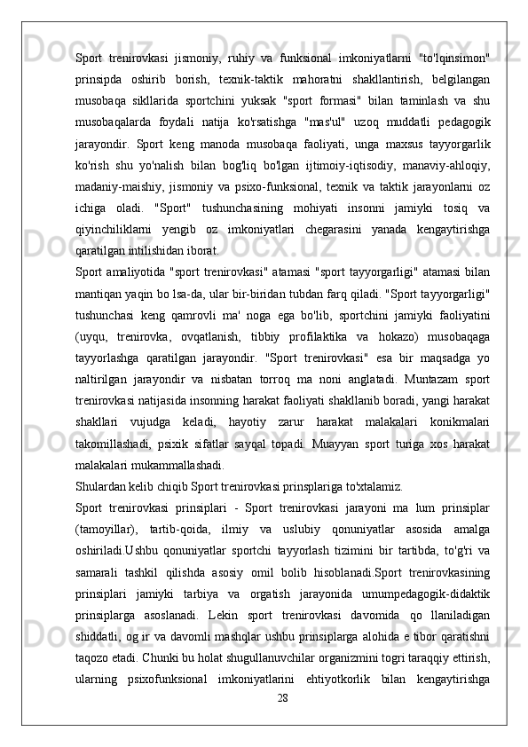 Sport   trenirovkasi   jismoniy,   ruhiy   va   funksional   imkoniyatlarni   "to'lqinsimon"
prinsipda   oshirib   borish,   texnik-taktik   mahoratni   shakllantirish,   belgilangan
musobaqa   sikllarida   sportchini   yuksak   "sport   formasi"   bilan   taminlash   va   shu
musobaqalarda   foydali   natija   ko'rsatishga   "mas'ul"   uzoq   muddatli   pedagogik
jarayondir.   Sport   keng   manoda   musobaqa   faoliyati,   unga   maxsus   tayyorgarlik
ko'rish   shu   yo'nalish   bilan   bog'liq   bo'lgan   ijtimoiy-iqtisodiy,   manaviy-ahloqiy,
madaniy-maishiy,   jismoniy   va   psixo-funksional,   texnik   va   taktik   jarayonlarni   oz
ichiga   oladi.   "Sport"   tushunchasining   mohiyati   insonni   jamiyki   tosiq   va
qiyinchiliklarni   yengib   oz   imkoniyatlari   chegarasini   yanada   kengaytirishga
qaratilgan intilishidan iborat.
Sport   amaliyotida "sport   trenirovkasi"  atamasi   "sport  tayyorgarligi"  atamasi  bilan
mantiqan yaqin bo lsa-da, ular bir-biridan tubdan farq qiladi. "Sport tayyorgarligi"
tushunchasi   keng   qamrovli   ma'   noga   ega   bo'lib,   sportchini   jamiyki   faoliyatini
(uyqu,   trenirovka,   ovqatlanish,   tibbiy   profilaktika   va   hokazo)   musobaqaga
tayyorlashga   qaratilgan   jarayondir.   "Sport   trenirovkasi"   esa   bir   maqsadga   yo
naltirilgan   jarayondir   va   nisbatan   torroq   ma   noni   anglatadi.   Muntazam   sport
trenirovkasi natijasida insonning harakat faoliyati shakllanib boradi, yangi harakat
shakllari   vujudga   keladi,   hayotiy   zarur   harakat   malakalari   konikmalari
takomillashadi,   psixik   sifatlar   sayqal   topadi.   Muayyan   sport   turiga   xos   harakat
malakalari mukammallashadi.
Shulardan kelib chiqib Sport trenirovkasi prinsplariga to'xtalamiz.
Sport   trenirovkasi   prinsiplari   -   Sport   trenirovkasi   jarayoni   ma   lum   prinsiplar
(tamoyillar),   tartib-qoida,   ilmiy   va   uslubiy   qonuniyatlar   asosida   amalga
oshiriladi.Ushbu   qonuniyatlar   sportchi   tayyorlash   tizimini   bir   tartibda,   to'g'ri   va
samarali   tashkil   qilishda   asosiy   omil   bolib   hisoblanadi.Sport   trenirovkasining
prinsiplari   jamiyki   tarbiya   va   orgatish   jarayonida   umumpedagogik-didaktik
prinsiplarga   asoslanadi.   Lekin   sport   trenirovkasi   davomida   qo   llaniladigan
shiddatli, og ir va davomli mashqlar  ushbu prinsiplarga alohida e tibor qaratishni
taqozo etadi. Chunki bu holat shugullanuvchilar organizmini togri taraqqiy ettirish,
ularning   psixofunksional   imkoniyatlarini   ehtiyotkorlik   bilan   kengaytirishga
28 