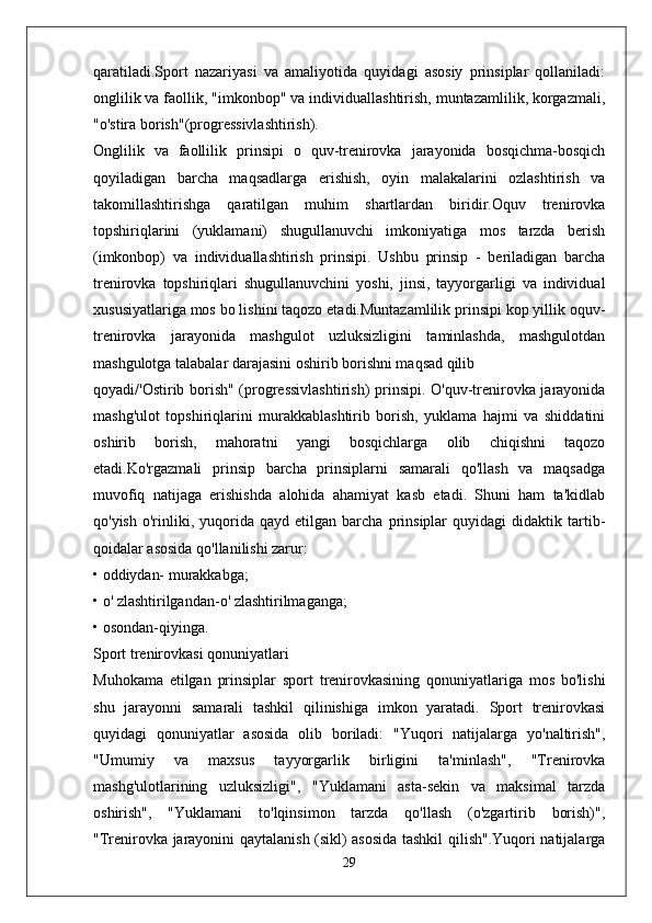 qaratiladi.Sport   nazariyasi   va   amaliyotida   quyidagi   asosiy   prinsiplar   qollaniladi:
onglilik va faollik, "imkonbop" va individuallashtirish, muntazamlilik, korgazmali,
"o'stira borish"(progressivlashtirish).
Onglilik   va   faollilik   prinsipi   o   quv-trenirovka   jarayonida   bosqichma-bosqich
qoyiladigan   barcha   maqsadlarga   erishish,   oyin   malakalarini   ozlashtirish   va
takomillashtirishga   qaratilgan   muhim   shartlardan   biridir.Oquv   trenirovka
topshiriqlarini   (yuklamani)   shugullanuvchi   imkoniyatiga   mos   tarzda   berish
(imkonbop)   va   individuallashtirish   prinsipi.   Ushbu   prinsip   -   beriladigan   barcha
trenirovka   topshiriqlari   shugullanuvchini   yoshi,   jinsi,   tayyorgarligi   va   individual
xususiyatlariga mos bo lishini taqozo etadi.Muntazamlilik prinsipi kop yillik oquv-
trenirovka   jarayonida   mashgulot   uzluksizligini   taminlashda,   mashgulotdan
mashgulotga talabalar darajasini oshirib borishni maqsad qilib
qoyadi/'Ostirib borish" (progressivlashtirish)  prinsipi. O'quv-trenirovka jarayonida
mashg'ulot   topshiriqlarini   murakkablashtirib   borish,   yuklama   hajmi   va   shiddatini
oshirib   borish,   mahoratni   yangi   bosqichlarga   olib   chiqishni   taqozo
etadi.Ko'rgazmali   prinsip   barcha   prinsiplarni   samarali   qo'llash   va   maqsadga
muvofiq   natijaga   erishishda   alohida   ahamiyat   kasb   etadi.   Shuni   ham   ta'kidlab
qo'yish   o'rinliki,   yuqorida   qayd   etilgan  barcha   prinsiplar   quyidagi   didaktik   tartib-
qoidalar asosida qo'llanilishi zarur:
• oddiydan- murakkabga;
• o' zlashtirilgandan-o' zlashtirilmaganga;
• osondan-qiyinga.
Sport trenirovkasi qonuniyatlari
Muhokama   etilgan   prinsiplar   sport   trenirovkasining   qonuniyatlariga   mos   bo'lishi
shu   jarayonni   samarali   tashkil   qilinishiga   imkon   yaratadi.   Sport   trenirovkasi
quyidagi   qonuniyatlar   asosida   olib   boriladi:   "Yuqori   natijalarga   yo'naltirish",
"Umumiy   va   maxsus   tayyorgarlik   birligini   ta'minlash",   "Trenirovka
mashg'ulotlarining   uzluksizligi",   "Yuklamani   asta-sekin   va   maksimal   tarzda
oshirish",   "Yuklamani   to'lqinsimon   tarzda   qo'llash   (o'zgartirib   borish)",
"Trenirovka jarayonini qaytalanish (sikl) asosida tashkil qilish".Yuqori natijalarga
29 