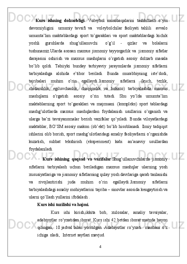 Kurs   ishning   dolzarbligi .   Voleybol   musobaqalarini   tashkillash   o‘yin
davomiyligini     umumiy   tavsifi   va     voleybolchilar   faoliyati   tahlili     avvalo
umumta’lim   maktablardagi   sport   to’garaklari   va   sport   maktablardagi   kichik
yoshli   guruhlarda   shug’ullanuvchi  o’g’il   -   qizlar   va   bolalarni
tushunamiz.Ularda   asosan   maxsus   jismoniy   tayyorgarlik   va   jismoniy  sifatlar
darajasini   oshirish   va   maxsus   mashqlarni   o’rgatish   asosiy   dolzarb   masala
bo’lib   qoldi.   Tabiiyki   bunday   tarbiyaviy   jarayonlarda   jismoniy   sifatlarni
tarbiyalashga   alohida   e’tibor   beriladi.   Bunda   murabbiyning   iste’dodi,
tajribalari   muhim   o’rin   egallaydi.Jismoniy   sifatlarni   (kuch,   tezlik,
chidamlilik,   egiluvchanlik,   chaqqonlik   va   hokazo)   tarbiyalashda   maxsus
mashqlarni   o’rgatish   asosiy   o’rin   tutadi.   Shu   yo’lda   umumta’lim
maktablarning   sport   to’garaklari   va   majmuani   (kompleks)   sport   tablardagi
mashg’ulotlarda   maxsus   mashqlardan   foydalanish   usullarini   o’rganish   va
ularga   ba’zi   tavsiyanomalar   berish   vazifalar   qo’yiladi.   Bunda   viloyatlardagi
maktablar,   BO’SM   asosiy   makon   (ob’ekt)   bo’lib   hisoblanadi.   Ilmiy   tadqiqot
ishlarini olib borish, sport mashg’ulotlaridagi amaliy faoliyatlarni o’rganishda
kuzatish,   suhbat   tekshirish   (eksperiment)   kabi   an’anaviy   usullardan
foydalaniladi. 
            Kurs   ishining   qaqsad   va   vazifalar .Shug’ullanuvchilarda   jismoniy
sifatlarni   tarbiyalash   uchun   beriladigan   maxsus   mashqlar   ularning   yosh
xususiyatlariga   va jismoniy   sifatlarning   qulay   yosh davrlariga qarab tanlanishi
va   rivojlantirishi   juda   muhim   o’rin   egallaydi.Jismoniy   sifatlarni
tarbiyalashdagi   amaliy   mohiyatlarini   tajriba –   sinovlar asosida kengaytirish va
ularni qo’llash yullarini ifodalash . 
Kurs ishi   tuzilishi   va  hajmi.
Kurs   ishi   kirish,ikkita   bob,   xulosalar,   amaliy   tavsiyalar,
adabiyotlar ro’yxatidan iborat. Kurs ishi  42 betdan iborat  matnda bayon
qilingan,   10 jadval bilan   yoritilgan.   Adabiyotlar   ro’yxati     manbani   o’z
ichiga   oladi,     Internet  saytlari mavjud.
4 