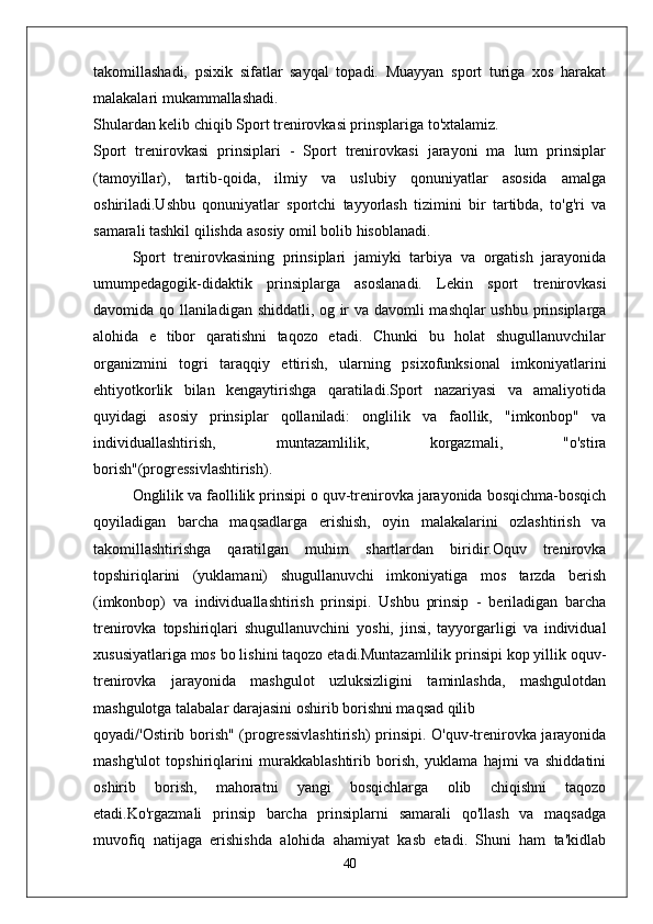 takomillashadi,   psixik   sifatlar   sayqal   topadi.   Muayyan   sport   turiga   xos   harakat
malakalari mukammallashadi.
Shulardan kelib chiqib Sport trenirovkasi prinsplariga to'xtalamiz.
Sport   trenirovkasi   prinsiplari   -   Sport   trenirovkasi   jarayoni   ma   lum   prinsiplar
(tamoyillar),   tartib-qoida,   ilmiy   va   uslubiy   qonuniyatlar   asosida   amalga
oshiriladi.Ushbu   qonuniyatlar   sportchi   tayyorlash   tizimini   bir   tartibda,   to'g'ri   va
samarali tashkil qilishda asosiy omil bolib hisoblanadi.
Sport   trenirovkasining   prinsiplari   jamiyki   tarbiya   va   orgatish   jarayonida
umumpedagogik-didaktik   prinsiplarga   asoslanadi.   Lekin   sport   trenirovkasi
davomida qo llaniladigan shiddatli, og ir va davomli mashqlar ushbu prinsiplarga
alohida   e   tibor   qaratishni   taqozo   etadi.   Chunki   bu   holat   shugullanuvchilar
organizmini   togri   taraqqiy   ettirish,   ularning   psixofunksional   imkoniyatlarini
ehtiyotkorlik   bilan   kengaytirishga   qaratiladi.Sport   nazariyasi   va   amaliyotida
quyidagi   asosiy   prinsiplar   qollaniladi:   onglilik   va   faollik,   "imkonbop"   va
individuallashtirish,   muntazamlilik,   korgazmali,   "o'stira
borish"(progressivlashtirish).
Onglilik va faollilik prinsipi o quv-trenirovka jarayonida bosqichma-bosqich
qoyiladigan   barcha   maqsadlarga   erishish,   oyin   malakalarini   ozlashtirish   va
takomillashtirishga   qaratilgan   muhim   shartlardan   biridir.Oquv   trenirovka
topshiriqlarini   (yuklamani)   shugullanuvchi   imkoniyatiga   mos   tarzda   berish
(imkonbop)   va   individuallashtirish   prinsipi.   Ushbu   prinsip   -   beriladigan   barcha
trenirovka   topshiriqlari   shugullanuvchini   yoshi,   jinsi,   tayyorgarligi   va   individual
xususiyatlariga mos bo lishini taqozo etadi.Muntazamlilik prinsipi kop yillik oquv-
trenirovka   jarayonida   mashgulot   uzluksizligini   taminlashda,   mashgulotdan
mashgulotga talabalar darajasini oshirib borishni maqsad qilib
qoyadi/'Ostirib borish" (progressivlashtirish)  prinsipi. O'quv-trenirovka jarayonida
mashg'ulot   topshiriqlarini   murakkablashtirib   borish,   yuklama   hajmi   va   shiddatini
oshirib   borish,   mahoratni   yangi   bosqichlarga   olib   chiqishni   taqozo
etadi.Ko'rgazmali   prinsip   barcha   prinsiplarni   samarali   qo'llash   va   maqsadga
muvofiq   natijaga   erishishda   alohida   ahamiyat   kasb   etadi.   Shuni   ham   ta'kidlab
40 