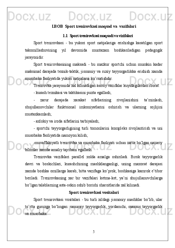 I.BOB   Sport trenirovkasi maqsad va  vazifalari
1.1   Sport trenirovkasi maqsadi va vizifalari
Sport   trenirovkasi   -   bu   yukori   sport   natijalariga   erishishga   karatilgan   sport
takomillashuvining   yil   davomida   muntazam   boshkariladigan   pedagogik
jarayonidir.
Sport   trenirovkasining   maksadi   -   bu   mazkur   sportchi   uchun   mumkin   kadar
maksimal darajada texnik-taktik, jismoniy va ruxiy tayyorgarlikka erishish xamda
musobaka faoliyatida yukori natijalarni ko’rsatishdir.
Trenirovka jarayonida xal kilinadigan asosiy vazifalar kuyidagilardan iborat:
- kurash texnikasi va taktikasini puxta egallash;
-   zarur   darajada   xarakat   sifatlarining   rivojlanishini   ta’minlash,
shu ј ullanuvchilar   funktsional   imkoniyatlarini   oshirish   va   ularning   so ј li ј ini
mustaxkamlash;
- axlokiy   va iroda sifatlarini tarbiyalash;
-   sportchi   tayyorgarligining   turli   tomonlarini   kompleks   rivojlantirish   va   uni
musobaka faoliyatida namoyon kilish;
-muvaffakiyatli trenirovka va musobaka faoliyati uchun zarur bo’lgan nazariy
bilimlar xamda amaliy tajribani egallash.
Trenirovka   vazifalari   parallel   xolda   amalga   oshiriladi.   Birok   tayyorgarlik
davri   va   boskichlari,   kurashchining   mashklanganligi,   uning   maxorat   darajasi
xamda boshka omillarga karab, bitta vazifaga ko’prok, boshkasiga kamrok e’tibor
beriladi.   Trenirovkaning   xar   bir   vazifalari   ketma-ket,   ya’ni   shu ј ullanuvchilarga
bo’lgan talablarning asta-sekin oshib borishi sharoitlarida xal kilinadi.
Sport trenirovkasi vositalari
Sport  trenirovkasi   vositalari   -   bu  turli   xildagi   jismoniy  mashklar  bo’lib,  ular
to’rtta   guruxga   bo’lingan:   umumiy   tayyorgarlik,   yordamchi,   maxsus   tayyorgarlik
va musobaka.
5 