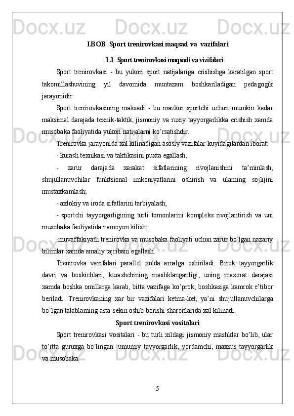 I.BOB   Sport trenirovkasi maqsad va  vazifalari
1.1   Sport trenirovkasi maqsadi va vizifalari
Sport   trenirovkasi   -   bu   yukori   sport   natijalariga   erishishga   karatilgan   sport
takomillashuvining   yil   davomida   muntazam   boshkariladigan   pedagogik
jarayonidir.
Sport   trenirovkasining   maksadi   -   bu   mazkur   sportchi   uchun   mumkin   kadar
maksimal darajada texnik-taktik, jismoniy va ruxiy tayyorgarlikka erishish xamda
musobaka faoliyatida yukori natijalarni ko’rsatishdir.
Trenirovka jarayonida xal kilinadigan asosiy vazifalar kuyidagilardan iborat:
- kurash texnikasi va taktikasini puxta egallash;
-   zarur   darajada   xarakat   sifatlarining   rivojlanishini   ta’minlash,
shu ј ullanuvchilar   funktsional   imkoniyatlarini   oshirish   va   ularning   so ј li ј ini
mustaxkamlash;
- axlokiy   va iroda sifatlarini tarbiyalash;
-   sportchi   tayyorgarligining   turli   tomonlarini   kompleks   rivojlantirish   va   uni
musobaka faoliyatida namoyon kilish;
-muvaffakiyatli trenirovka va musobaka faoliyati uchun zarur bo’lgan nazariy
bilimlar xamda amaliy tajribani egallash.
Trenirovka   vazifalari   parallel   xolda   amalga   oshiriladi.   Birok   tayyorgarlik
davri   va   boskichlari,   kurashchining   mashklanganligi,   uning   maxorat   darajasi
xamda boshka omillarga karab, bitta vazifaga ko’prok, boshkasiga kamrok e’tibor
beriladi.   Trenirovkaning   xar   bir   vazifalari   ketma-ket,   ya’ni   shu ј ullanuvchilarga
bo’lgan talablarning asta-sekin oshib borishi sharoitlarida xal kilinadi.
Sport trenirovkasi vositalari
Sport  trenirovkasi   vositalari   -   bu  turli   xildagi   jismoniy  mashklar  bo’lib,  ular
to’rtta   guruxga   bo’lingan:   umumiy   tayyorgarlik,   yordamchi,   maxsus   tayyorgarlik
va musobaka.
5