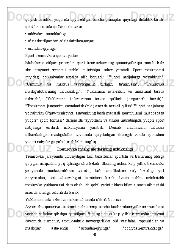 qo'yish   o'rinliki,   yuqorida   qayd   etilgan  barcha   prinsiplar   quyidagi   didaktik   tartib-
qoidalar asosida qo'llanilishi zarur:
• oddiydan- murakkabga;
• o' zlashtirilgandan-o' zlashtirilmaganga;
• osondan-qiyinga.
Sport trenirovkasi qonuniyatlari
Muhokama   etilgan   prinsiplar   sport   trenirovkasining   qonuniyatlariga   mos   bo'lishi
shu   jarayonni   samarali   tashkil   qilinishiga   imkon   yaratadi.   Sport   trenirovkasi
quyidagi   qonuniyatlar   asosida   olib   boriladi:   "Yuqori   natijalarga   yo'naltirish",
"Umumiy   va   maxsus   tayyorgarlik   birligini   ta'minlash",   "Trenirovka
mashg'ulotlarining   uzluksizligi",   "Yuklamani   asta-sekin   va   maksimal   tarzda
oshirish",   "Yuklamani   to'lqinsimon   tarzda   qo'llash   (o'zgartirib   borish)",
"Trenirovka jarayonini qaytalanish (sikl) asosida tashkil qilish".Yuqori natijalarga
yo'naltirish O'quv-trenirovka jarayonining bosh maqsadi sportchilarni musobaqaga
yuqori"   sport   formasi"   darajasida   tayyorlash   va   ushbu   musobaqada   yuqori   sport
natijasiga   erishish   imkoniyatini   yaratish.   Demak,   muntazam,   uzluksiz
o'tkaziladigan   mashgulotlar   davomida   qo'yiladigan   strategik   vazifa   sportchini
yuqori natijalarga yo'naltirish bilan bog'liq.
Trenirovka mashg'ulotlarining uzluksizligi
Trenirovka   jarayonida   uchraydigan   turli   tanaffuslar   sportchi   va   trenerning   oldiga
qo'ygan maqsadini yo'q qilishga olib keladi. Shuning uchun ko'p yillik trenirovka
jarayonida   muntazamlilikni   uzilishi,   turli   tanaffuslarni   ro'y   berishga   yo'l
qo'ymasdan,   uni   uzluksizligini   ta'mintash   kerak.   Lekin   ushbu   uzluksizlik
trenirovka yuklamasini  dam olish, ish qobiliyatini  tiklash bilan almashinib turishi
asosida amalga oshirilishi kerak.
Yuklamani asta-sekin va maksimal tarzda o'stirib boorish.
Aynan shu qonuniyat badmintonchilarning barcha kuch-imkoniyatlarini musobaqa
vaqtida  safarbar   qilishga   qaratilgan.   Buning   uchun  ko'p   yillik  trenirovka  jarayoni
davomida   jismoniy,   texnik-taktik   tayyorgarlikka   oid   vazifalar,   topshiriqlar   va
mashqlar   asta-sekin   "osondan-qiyinga",   "oddiydan-murakkabga",
41 