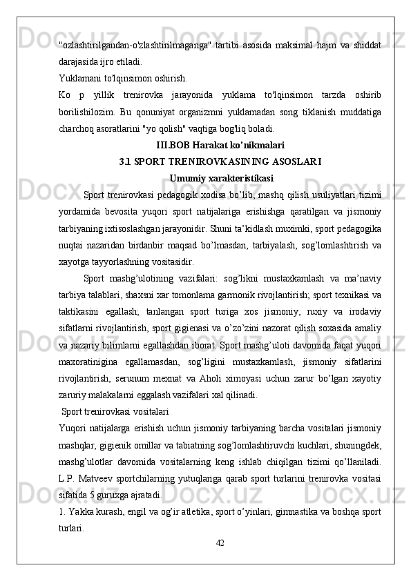 "ozlashtirilgandan-o'zlashtirilmaganga"   tartibi   asosida   maksimal   hajm   va   shiddat
darajasida ijro etiladi.
Yuklamani to'lqinsimon oshirish.
Ko   p   yillik   trenirovka   jarayonida   yuklama   to'lqinsimon   tarzda   oshirib
borilishilozim.   Bu   qonuniyat   organizmni   yuklamadan   song   tiklanish   muddatiga
charchoq asoratlarini "yo qolish" vaqtiga bog'liq boladi.
III.BOB Harakat ko’nikmalari
3.1 SPORT TRENIROVKASINING ASOSLARI
 Umumiy xarakteristikasi
Sport  trenirovkasi   pedagogik  xodisa   bo’lib,  mashq   qilish   usuliyatlari   tizimi
yordamida   bevosita   yuqori   sport   natijalariga   erishishga   qaratilgan   va   jismoniy
tarbiyaning ixtisoslashgan jarayonidir. Shuni ta’kidlash muximki, sport pedagogika
nuqtai   nazaridan   birdanbir   maqsad   bo’lmasdan,   tarbiyalash,   sog’lomlashtirish   va
xayotga tayyorlashning vositasidir.
Sport   mashg’ulotining   vazifalari:   sog’likni   mustaxkamlash   va   ma’naviy
tarbiya talablari, shaxsni xar tomonlama garmonik rivojlantirish; sport texnikasi va
taktikasini   egallash;   tanlangan   sport   turiga   xos   jismoniy,   ruxiy   va   irodaviy
sifatlarni rivojlantirish, sport gigienasi va o’zo’zini nazorat qilish soxasida amaliy
va nazariy bilimlarni egallashdan iborat. Sport mashg’uloti davomida faqat yuqori
maxoratinigina   egallamasdan,   sog’ligini   mustaxkamlash,   jismoniy   sifatlarini
rivojlantirish,   serunum   mexnat   va   Aholi   ximoyasi   uchun   zarur   bo’lgan   xayotiy
zaruriy malakalarni eggalash vazifalari xal qilinadi. 
 Sport trenirovkasi vositalari
Yuqori  natijalarga  erishish   uchun  jismoniy  tarbiyaning  barcha  vositalari  jismoniy
mashqlar, gigienik omillar va tabiatning sog’lomlashtiruvchi kuchlari, shuningdek,
mashg’ulotlar   davomida   vositalarning   keng   ishlab   chiqilgan   tizimi   qo’llaniladi.
L.P.   Matveev   sportchilarning   yutuqlariga   qarab   sport   turlarini   trenirovka   vositasi
sifatida 5 guruxga ajratadi.
1. Yakka kurash, engil va og’ir atletika, sport o’yinlari, gimnastika va boshqa sport
turlari.
42 