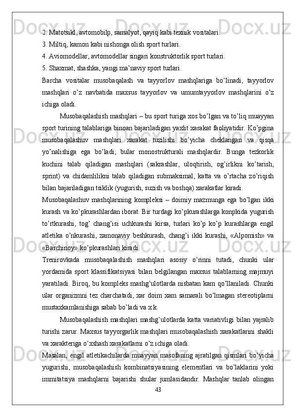 2. Matotsikl, avtomobilp, samalyot, qayiq kabi texnik vositalari.
3. Miltiq, kamon kabi nishonga olish sport turlari.
4. Aviomodellar, avtomodellar singari konstruktorlik sport turlari.
5. Shaxmat, shashka, yangi ma’naviy sport turlari.
Barcha   vositalar   musobaqalash   va   tayyorlov   mashqlariga   bo’linadi,   tayyorlov
mashqlari   o’z   navbatida   maxsus   tayyorlov   va   umumtayyorlov   mashqlarini   o’z
ichiga oladi. 
Musobaqalashish mashqlari – bu sport turiga xos bo’lgan va to’liq muayyan
sport turining talablariga binoan bajariladigan yaxlit xarakat faoliyatidir. Ko’pgina
musobaqalashuv   mashqlari   xarakat   tuzilishi   bo’yicha   cheklangan   va   qisqa
yo’nalishiga   ega   bo’ladi;   bular   monostrukturali   mashqlardir.   Bunga   tezkorlik
kuchini   talab   qiladigan   mashqlari   (sakrashlar,   uloqtirish,   og’irlikni   ko’tarish,
sprint)   va   chidamlilikni   talab   qiladigan   submaksimal,   katta   va   o’rtacha   zo’riqish
bilan bajariladigan tsiklik (yugurish, suzish va boshqa) xarakatlar kiradi.
Musobaqalashuv   mashqlarining   kompleksi   –   doimiy   mazmunga   ega   bo’lgan   ikki
kurash va ko’pkurashlardan iborat. Bir turdagi ko’pkurashlarga konpkida yugurish
to’rtkurashi,   tog’   chang’isi   uchkurashi   kirsa,   turlari   ko’p   ko’p   kurashlarga   engil
atletika   o’nkurashi,   zamonaviy   beshkurash,   chang’i   ikki   kurashi,   «Alpomish»   va
«Barchinoy» ko’pkurashlari kiradi.
Trenirovkada   musobaqalashish   mashqlari   asosiy   o’rinni   tutadi,   chunki   ular
yordamida   sport   klassifikatsiyasi   bilan   belgilangan   maxsus   talablarning   majmuyi
yaratiladi. Biroq, bu kompleks mashg’ulotlarda nisbatan kam qo’llaniladi. Chunki
ular   organizmni   tez   charchatadi,   xar   doim   xam   samarali   bo’lmagan   stereotiplarni
mustaxkamlanishiga sabab bo’ladi va x.k. 
Musobaqalashish  mashqlari  mashg’ulotlarda katta variativligi  bilan yajralib
turishi zarur. Maxsus tayyorgarlik mashqlari musobaqalashish xarakatlarini shakli
va xarakteriga o’xshash xarakatlarni o’z ichiga oladi.
Masalan,   engil   atletikachilarda   muayyan   masofaning   ajratilgan   qismlari   bo’yicha
yugurishi,   musobaqalashish   kombinatsiyasining   elementlari   va   bo’laklarini   yoki
immitatsiya   mashqlarni   bajarishi   shular   jumlasidandir.   Mashqlar   tanlab   olingan
43 