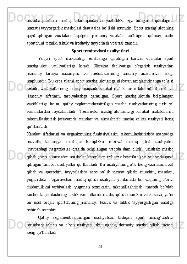 musobaqalashish   mashqi   bilan   qandaydir   yaxlitlikka   ega   bo’lgan   taqdirdagina
maxsus tayyorgarlik mashqlari darajasida bo’lishi mumkin. Sport mashg’ulotining
qayd   qilingan   vositalari   faqatgina   jismoniy   vositalar   bo’libgina   qolmay,   balki
sportchini texnik, taktik va irodaviy tayyorlash vositasi xamdir.
Sport trenirovkasi usuliyatlari
Yuqori   sport   maxoratiga   erishishga   qaratilgan   barcha   vositalar   sport
mashg’uloti   usuliyatlariga   kiradi.   Xarakat   faoliyatiga   o’rgatish   usuliyatlari
jismoniy   tarbiya   nazariyasi   va   metodikasining   umumiy   asoslaridan   sizga
maplumdir. Bu erda ularni sport mashg’ulotlariga nisbatan aniqlashtirishga to’g’ri
keladi.   Usuliyatlarning   asosiy   maqsadi   xarakat   malakalarini   takomillashtirish   va
jismoniy   sifatlarni   tarbiyalashga   qaratilgan.   Sport   mashg’ulotida   belgilangan
vazifalariga   ko’ra,   qat’iy   reglamentlashtirilgan   mashq   usuliyatlarining   turli   xil
variantlardan   foydalaniladi.   Trenirovka   mashg’ulotlaridagi   xarakat   malakalarini
takomillashtirish   jarayonida   standart   va   almashtirib   mashq   qilish   usuliyati   keng
qo’llaniladi.
Xarakat   sifatlarini   va   organizmning   funktsiyalarini   takomillashtirishda   maqsadga
muvofiq   tanlangan   mashqlar   kompleksi,   interval   mashq   qilish   usuliyatini
(navbatdagi   nagruzkalar   orasida   belgilangan   vaqtda   dam   olish),   uzluksiz   mashq
qilish (dam olinmasdan mashqlar kompleksi uzluksiz bajariladi) va yuqorida qayd
qilingan turli xil usuliyatlar qo’llaniladi. Bir usuliyatning o’zi keng vazifalarni xal
qilish   va   sportchini   tayyorlashda   asos   bo’lib   xizmat   qilishi   mumkin,   masalan,
yugurishda   o’zgaruvchan   mashq   qilish   usuliyati   yordamida   bir   vaqtning   o’zida
chidamlilikni   tarbiyalash,   yugurish   texnikasini   takomillashtirish,   masofa   bo’ylab
kuchni  taqsimlashning  taktik variantlarini  mashq  qilish  mumkin va xokazo, ya’ni
bir   usul   orqali   sportchining   jismoniy,   texnik   va   taktik   tayyorgarligini   amalga
oshirish mumkin.
Qat’iy   reglamentlashtirilgan   usuliyatdan   tashqari   sport   mashg’ulotida
musobaqalashish   va   o’yin   usuliyati,   shuningdek,   doiraviy   mashq   qilish   metodi
keng qo’llaniladi.
44 