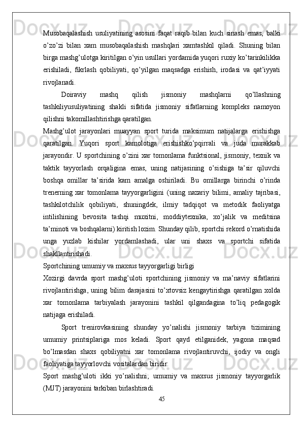 Musobaqalashish   usuliyatining   asosini   faqat   raqib   bilan   kuch   sinash   emas,   balki
o’zo’zi   bilan   xam   musobaqalashish   mashqlari   xamtashkil   qiladi.   Shuning   bilan
birga mashg’ulotga kiritilgan o’yin usullari yordamida yuqori ruxiy ko’tarinkilikka
erishiladi,   fikrlash   qobiliyati,   qo’yilgan   maqsadga   erishish,   irodasi   va   qat’iyyati
rivojlanadi.
Doiraviy   mashq   qilish   jismoniy   mashqlarni   qo’llashning
tashkiliyusuliyatining   shakli   sifatida   jismoniy   sifatlarning   kompleks   namoyon
qilishni takomillashtirishga qaratilgan. 
Mashg’ulot   jarayonlari   muayyan   sport   turida   maksimum   natijalarga   erishishga
qaratilgan.   Yuqori   sport   kamolotiga   erishishko’pqirrali   va   juda   murakkab
jarayondir.   U   sportchining   o’zini   xar   tomonlama   funktsional,   jismoniy,   texnik   va
taktik   tayyorlash   orqaligina   emas,   uning   natijasining   o’sishiga   ta’sir   qiluvchi
boshqa   omillar   ta’sirida   kam   amalga   oshiriladi.   Bu   omillarga   birinchi   o’rinda
trenerning   xar   tomonlama   tayyorgarligini   (uning   nazariy   bilimi,   amaliy   tajribasi,
tashkilotchilik   qobiliyati,   shuningdek,   ilmiy   tadqiqot   va   metodik   faoliyatga
intilishining   bevosita   tashqi   muxitni,   moddiytexnika,   xo’jalik   va   meditsina
ta’minoti va boshqalarni) kiritish lozim. Shunday qilib, sportchi rekord o’rnatishida
unga   yuzlab   kishilar   yordamlashadi,   ular   uni   shaxs   va   sportchi   sifatida
shakllantirishadi.
Sportchining umumiy va maxsus tayyorgarligi birligi
Xozirgi   davrda   sport   mashg’uloti   sportchining   jismoniy   va   ma’naviy   sifatlarini
rivojlantirishga,   uning   bilim   darajasini   to’xtovsiz   kengaytirishga   qaratilgan   xolda
xar   tomonlama   tarbiyalash   jarayonini   tashkil   qilgandagina   to’liq   pedagogik
natijaga erishiladi.
Sport   trenirovkasining   shunday   yo’nalishi   jismoniy   tarbiya   tizimining
umumiy   printsiplariga   mos   keladi.   Sport   qayd   etilganidek,   yagona   maqsad
bo’lmasdan   shaxs   qobiliyatni   xar   tomonlama   rivojlantiruvchi,   ijodiy   va   ongli
faoliyatiga tayyorlovchi vositalardan biridir. 
Sport   mashg’uloti   ikki   yo’nalishni;   umumiy   va   maxsus   jismoniy   tayyorgarlik
(MJT) jarayonini tarkiban birlashtiradi. 
45 