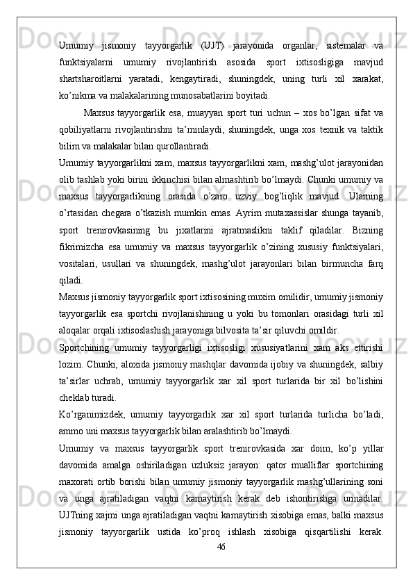 Umumiy   jismoniy   tayyorgarlik   (UJT)   jarayonida   organlar,   sistemalar   va
funktsiyalarni   umumiy   rivojlantirish   asosida   sport   ixtisosligiga   mavjud
shartsharoitlarni   yaratadi,   kengaytiradi,   shuningdek,   uning   turli   xil   xarakat,
ko’nikma va malakalarining munosabatlarini boyitadi. 
Maxsus   tayyorgarlik   esa,   muayyan   sport   turi   uchun   –   xos   bo’lgan   sifat   va
qobiliyatlarni   rivojlantirishni   ta’minlaydi,   shuningdek,   unga   xos   texnik   va   taktik
bilim va malakalar bilan qurollantiradi.
Umumiy tayyorgarlikni xam, maxsus tayyorgarlikni xam, mashg’ulot jarayonidan
olib tashlab yoki birini ikkinchisi bilan almashtirib bo’lmaydi. Chunki umumiy va
maxsus   tayyorgarlikning   orasida   o’zaro   uzviy   bog’liqlik   mavjud.   Ularning
o’rtasidan   chegara   o’tkazish   mumkin   emas.   Ayrim   mutaxassislar   shunga   tayanib,
sport   trenirovkasining   bu   jixatlarini   ajratmaslikni   taklif   qiladilar.   Bizning
fikrimizcha   esa   umumiy   va   maxsus   tayyorgarlik   o’zining   xususiy   funktsiyalari,
vositalari,   usullari   va   shuningdek,   mashg’ulot   jarayonlari   bilan   birmuncha   farq
qiladi.
Maxsus jismoniy tayyorgarlik sport ixtisosining muxim omilidir, umumiy jismoniy
tayyorgarlik   esa   sportchi   rivojlanishining   u   yoki   bu   tomonlari   orasidagi   turli   xil
aloqalar orqali ixtisoslashish jarayoniga bilvosita ta’sir qiluvchi omildir.
Sportchining   umumiy   tayyorgarligi   ixtisosligi   xususiyatlarini   xam   aks   ettirishi
lozim. Chunki, aloxida jismoniy mashqlar  davomida ijobiy va shuningdek, salbiy
ta’sirlar   uchrab,   umumiy   tayyorgarlik   xar   xil   sport   turlarida   bir   xil   bo’lishini
cheklab turadi.
Ko’rganimizdek,   umumiy   tayyorgarlik   xar   xil   sport   turlarida   turlicha   bo’ladi,
ammo uni maxsus tayyorgarlik bilan aralashtirib bo’lmaydi.
Umumiy   va   maxsus   tayyorgarlik   sport   trenirovkasida   xar   doim,   ko’p   yillar
davomida   amalga   oshiriladigan   uzluksiz   jarayon:   qator   mualliflar   sportchining
maxorati   ortib   borishi   bilan   umumiy   jismoniy   tayyorgarlik   mashg’ullarining   soni
va   unga   ajratiladigan   vaqtni   kamaytirish   kerak   deb   ishontirishga   urinadilar.
UJTning xajmi unga ajratiladigan vaqtni kamaytirish xisobiga emas, balki maxsus
jismoniy   tayyorgarlik   ustida   ko’proq   ishlash   xisobiga   qisqartilishi   kerak.
46 