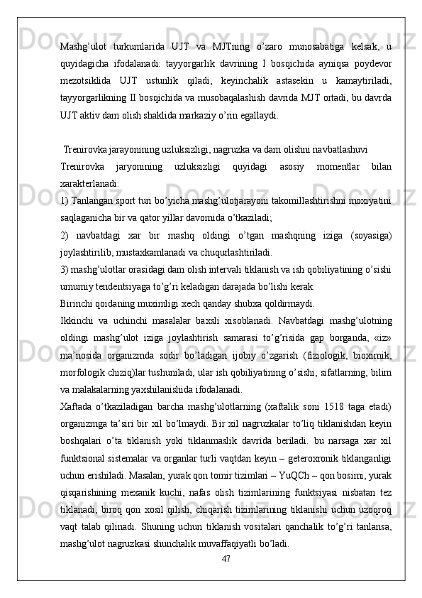 Mashg’ulot   turkumlarida   UJT   va   MJTning   o’zaro   munosabatiga   kelsak,   u
quyidagicha   ifodalanadi:   tayyorgarlik   davrining   I   bosqichida   ayniqsa   poydevor
mezotsiklida   UJT   ustunlik   qiladi,   keyinchalik   astasekin   u   kamaytiriladi,
tayyorgarlikning II bosqichida va musobaqalashish davrida MJT ortadi, bu davrda
UJT aktiv dam olish shaklida markaziy o’rin egallaydi.
 Trenirovka jarayonining uzluksizligi, nagruzka va dam olishni navbatlashuvi
Trenirovka   jaryonining   uzluksizligi   quyidagi   asosiy   momentlar   bilan
xarakterlanadi: 
1) Tanlangan sport turi bo’yicha mashg’ulotjarayoni takomillashtirishni moxiyatini
saqlaganicha bir va qator yillar davomida o’tkaziladi;
2)   navbatdagi   xar   bir   mashq   oldingi   o’tgan   mashqning   iziga   (soyasiga)
joylashtirilib, mustaxkamlanadi va chuqurlashtiriladi.
3) mashg’ulotlar orasidagi dam olish intervali tiklanish va ish qobiliyatining o’sishi
umumiy tendentsiyaga to’g’ri keladigan darajada bo’lishi kerak.
Birinchi qoidaning muximligi xech qanday shubxa qoldirmaydi.
Ikkinchi   va   uchinchi   masalalar   baxsli   xisoblanadi.   Navbatdagi   mashg’ulotning
oldingi   mashg’ulot   iziga   joylashtirish   samarasi   to’g’risida   gap   borganda,   «iz»
ma’nosida   organizmda   sodir   bo’ladigan   ijobiy   o’zgarish   (fiziologik,   bioximik,
morfologik chiziq)lar tushuniladi, ular ish qobiliyatining o’sishi, sifatlarning, bilim
va malakalarning yaxshilanishida ifodalanadi.
Xaftada   o’tkaziladigan   barcha   mashg’ulotlarning   (xaftalik   soni   1518   taga   etadi)
organizmga  ta’siri  bir  xil  bo’lmaydi. Bir  xil  nagruzkalar  to’liq tiklanishdan keyin
boshqalari   o’ta   tiklanish   yoki   tiklanmaslik   davrida   beriladi.   bu   narsaga   xar   xil
funktsional sistemalar va organlar turli vaqtdan keyin – geteroxronik tiklanganligi
uchun erishiladi. Masalan, yurak qon tomir tizimlari – YuQCh – qon bosimi, yurak
qisqarishining   mexanik   kuchi,   nafas   olish   tizimlarining   funktsiyasi   nisbatan   tez
tiklanadi,   biroq   qon   xosil   qilish,   chiqarish   tizimlarining   tiklanishi   uchun   uzoqroq
vaqt   talab   qilinadi.   Shuning   uchun   tiklanish   vositalari   qanchalik   to’g’ri   tanlansa,
mashg’ulot nagruzkasi shunchalik muvaffaqiyatli bo’ladi.
47 