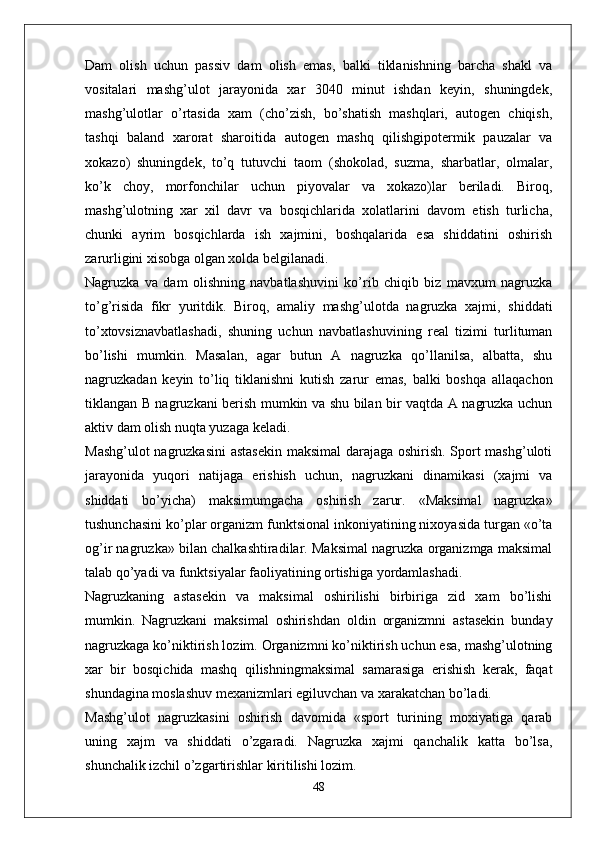 Dam   olish   uchun   passiv   dam   olish   emas,   balki   tiklanishning   barcha   shakl   va
vositalari   mashg’ulot   jarayonida   xar   3040   minut   ishdan   keyin,   shuningdek,
mashg’ulotlar   o’rtasida   xam   (cho’zish,   bo’shatish   mashqlari,   autogen   chiqish,
tashqi   baland   xarorat   sharoitida   autogen   mashq   qilishgipotermik   pauzalar   va
xokazo)   shuningdek,   to’q   tutuvchi   taom   (shokolad,   suzma,   sharbatlar,   olmalar,
ko’k   choy,   morfonchilar   uchun   piyovalar   va   xokazo)lar   beriladi.   Biroq,
mashg’ulotning   xar   xil   davr   va   bosqichlarida   xolatlarini   davom   etish   turlicha,
chunki   ayrim   bosqichlarda   ish   xajmini,   boshqalarida   esa   shiddatini   oshirish
zarurligini xisobga olgan xolda belgilanadi.
Nagruzka   va   dam   olishning   navbatlashuvini   ko’rib   chiqib   biz   mavxum   nagruzka
to’g’risida   fikr   yuritdik.   Biroq,   amaliy   mashg’ulotda   nagruzka   xajmi,   shiddati
to’xtovsiznavbatlashadi,   shuning   uchun   navbatlashuvining   real   tizimi   turlituman
bo’lishi   mumkin.   Masalan,   agar   butun   A   nagruzka   qo’llanilsa,   albatta,   shu
nagruzkadan   keyin   to’liq   tiklanishni   kutish   zarur   emas,   balki   boshqa   allaqachon
tiklangan B nagruzkani berish mumkin va shu bilan bir vaqtda A nagruzka uchun
aktiv dam olish nuqta yuzaga keladi.
Mashg’ulot nagruzkasini astasekin maksimal darajaga oshirish. Sport mashg’uloti
jarayonida   yuqori   natijaga   erishish   uchun,   nagruzkani   dinamikasi   (xajmi   va
shiddati   bo’yicha)   maksimumgacha   oshirish   zarur.   «Maksimal   nagruzka»
tushunchasini ko’plar organizm funktsional inkoniyatining nixoyasida turgan «o’ta
og’ir nagruzka» bilan chalkashtiradilar. Maksimal nagruzka organizmga maksimal
talab qo’yadi va funktsiyalar faoliyatining ortishiga yordamlashadi.
Nagruzkaning   astasekin   va   maksimal   oshirilishi   birbiriga   zid   xam   bo’lishi
mumkin.   Nagruzkani   maksimal   oshirishdan   oldin   organizmni   astasekin   bunday
nagruzkaga ko’niktirish lozim. Organizmni ko’niktirish uchun esa, mashg’ulotning
xar   bir   bosqichida   mashq   qilishningmaksimal   samarasiga   erishish   kerak,   faqat
shundagina moslashuv mexanizmlari egiluvchan va xarakatchan bo’ladi.
Mashg’ulot   nagruzkasini   oshirish   davomida   «sport   turining   moxiyatiga   qarab
uning   xajm   va   shiddati   o’zgaradi.   Nagruzka   xajmi   qanchalik   katta   bo’lsa,
shunchalik izchil o’zgartirishlar kiritilishi lozim.
48