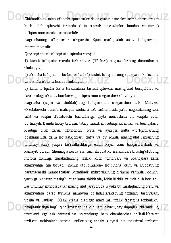 Chidamlilikni talab qiluvchi sport turlarida nagruzka astasekin oshib borsa, tezkor
kuch   talab   qiluvchi   turlarda   (o’ta   stressli   nagruzkalar   bundan   mustasno)
to’lqinsimon xarakat xarakterlidir.
Nagruzkaning   to’lqinsimon   o’zgarishi.   Sport   mashg’uloti   uchun   to’lqinsimon
dinamika xosdir.
Quyidagi masshtabdagi «to’lqin»lar mavjud:
1)   kichik   to’lqinlar   mayda   turkumdagi   (27   kun)   nagruzkalarning   dinamikasini
ifodalaydi;
2) o’rtacha to’lqinlar – bu bir necha (36) kichik to’lqinlarning moxiyatni ko’rsatadi
va o’zicha o’rta turkumni ifodalaydi;
3)   katta   to’lqinlar   katta   turkumlarni   tashkil   qiluvchi   mashg’ulot   bosqichlari   va
davrlaridagi o’rta turkumlarning to’lqinsimon o’zgarishini ifodalaydi.
Nagruzka   (xajm   va   shiddati)ning   to’lqinsimon   o’zgarishini   L.P.   Matveea
«kechikuvchi  transformatsiya» xodisasi  deb tushuntiradi, ya’ni  nagruzkaning son,
sifat   va   vaqtni   ifodalovchi   tomonlariga   qayta   moslashish   bir   vaqtda   sodir
bo’lmaydi. Bunda tabiiy bioritm, tabiiy muxit, musobaqa kalendari va boshqalarni
xisobga   olish   zarur.   Chunonchi,   o’rta   va   ayniqsa   katta   «to’lqin»larning
boshlanishida   xajm   ko’rsatkichlari   (xafta   va   oy   ichida   mashg’ulot   ishlarining
umumiy   soni)   yuqori   ko’rsatkichlarga   etadi,   keyin   xam   barqarorlashadi   va
kamayib boradi. Shuning asosida esa, turli shiddat ko’rsatkichlari (mashg’ulotning
motorn   zichligi,   xarakatlarning   tezlik,   kuch   tomonlari   va   boshqalar)   katta
axamiyatga   ega   bo’ladi.   kichik   «to’lqinlarda»   ko’pincha   xajm   va   shiddatning
qaramaqarshi   munosabatlari   kuzatiladi:   mikrotsiklning   birinchi   yarmida   ikkinchi
yarmiga nisbatan mashg’ulotlar katta shiddatda, lekin kichik xajmda olib boriladi.
Bu umumiy munosabatlar mashg’ulot jarayonida u yoki bu mashqlarning o’rni va
axamiyatiga   qarab   turlicha   namoyon   bo’ladi.Harakatning   tezligini   tarbiyalash
vosita   va   usullari.     Kishi   erisha   oladigan   maksimal   tezlik   faqatgina   tezkorlikni
rivojlantirishga bog’liq bo’lmasdan, balki dinamik kuch, qayishqoqlik, chidamlilik,
texnikani   egallash   darajasi   va   hokazolarga   ham   chambarchas   bo’ladi.Harakat
tezligini   tarbiyalash   barcha   usullarining   asosiy   g’oyasi   o’z   maksimal   tezligini
49 