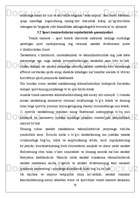 oshirishga urinib ko’rish va shu tezlik sezgisini “esda saqlash” dan iborat. Masalan,
qisqa   masofaga   yugurishning   mashg’ulot   sharoitida   tashqi   qo’zg’atuvchilar
shtangani ko’targanda yoki balandlikka sakragandagidek bevosita ta’sir qilmaydi. 
3.2 Sport trenirovkalarini rejalashtirish qonuniyatlari
Texnik   maxorat   –   sport   kurash   sharoitida   maksimal   natijaga   erishishga
qaratilgan   sport   mashqlarining   eng   ratsional   xarakat   strukturasini   puxta
o’zlashtirishdan iborat.
Xarakatlarni   o’zlashtirish,   mustaxkamlash   va   takomillashtirishda   ong   juda   katta
axamiyatga   ega,   unga   xattoki   avtomatlashtirilgan   xarakatlar   xam   tobe   bo’ladi.
Undan tashqari xar qanday maqsadga muvofiq xarakat markaziy nerv sistemasiga
afferent nervlardan qayta aloqa shaklida keladigan ma’lumotlar asosida to’xtovsiz
korrektsiya qilish jarayonida shakllanadi.
Shu   boisdan   trener   xarakat   malakasining   takomillashishini   boshqarish   borishdan
tashqari sportchining psixikasiga ta’sir qila bilishi kerak.
Amalda texnik maxoratni takomillashtirishning ikki asosiy xili uchraydi: 1) texnika
asosan   xarakatning   zamonaviy   ratsional   strukturasiga   to’g’ri   keladi   va   shuning
bilan birga sportchi jismoniy tayyorgarligining shaxsiy xususiyatlariga mos keladi;
2)   sportchi   xarakatining   texnikasi   uning   funktsional   imkoniyatiga   to’liq   mos
kelmaydi   va   zamonaviy   texnika   modeliga   nisbatan   ozmiko’pmi   kamchiliklari
mavjud bo’ladi.
Shuning   uchun   xarakat   malakalarini   takomillashtirish   jarayoniga   turlicha
yondoshish   zarur.   Birinchi   xolda   u   to’g’ri   xarakatlarning   son   jixatdan   yanada
rivojlanishiga   bog’liq;   tezlik   va   amplitudaning   ortishi,   kuch   impulpslarining
ko’payishi, koordinatsiyaning bosh elementlarini aniqlash va ularni yaxlit xarakat
faoliyatining   ritmi   bilan   o’zaro   munosabati   va   shuning   asosida   ma’lum   xarakat
faoliyatini   shakllantirish.   Ikkinchi   xolda   xarakat   texnikasini   takomillashtirish
xarakat   malakasini   ancha   o’rgatish   va   xarakat   strukturasining   kam   samarali
qismlarini samaralirog’i qismlarga almashtirish bilan bog’liq bo’ladi.
Ish   tajribasi   va   maxsus   tadqiqotlar   shuni   ko’rsatdiki,   xarakat   texnikasi
kamchiliklarining   asosiy   sabablari   trener   va   sportchilar   texnik   maxorat   darajasini
50 