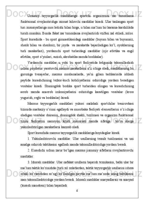 Umumiy   tayyorgarlik   mashklariga   sportchi   organizmini   xar   tomonlama
funktsional   rivojlantirishga   xizmat   kiluvchi   mashklar   kiradi.  Ular   tanlangan   sport
turi xususiyatlariga mos kelishi bilan birga, u bilan ma’lum bir karama-karshilikda
turish mumkin. Bunda fakat xar tomonlama rivojlantirish vzifasi xal etiladi, xolos.
Sport kurashida - bu sport gimnastikasidagi  mashklar (buyum bilan va buyumsiz,
sherik   bilan   va   sheriksiz,   bir   joyda     va   xarakatda   bajariladigan   ko’l,   oyoklarning
turli   xarakatlari),   yordamchi   sport   turlaridagi   mashklar   (o ј ir   atletika   va   engil
atletika, sport o’yinlari, suzish, akrobatika xamda boshkalar).
Yordamchi   mashklar   u   yoki   bu   sport   faoliyatida   kelgusida   takomillashish
uchun poydevor yaratuvchi maxsus xarakatlarni o’z ichiga oladi, mashklarning bu
guruxiga   trenajerlar,   maxsus   moslamalarda,   ya’ni   gilam   tashkarisida   ishlash
paytida   kurashchining   tezkor-kuch   kobiliyatlarini   oshirishga   yordam   beradigan
vositalar   kiradi.   Shuningdek   boshka   sport   turlaridan   olingan   va   kurashchining
aerob   xamda   anaerob   imkoniyatlarini   oshirishga   karatilgan   vositalar   (kross
yugurish, regbi va boshkalar) kiradi.
Maxsus   tayyorgarlik   mashklari   yukori   malakali   sportchilar   trenirovkasi
tizimida markaziy o’rinni egallaydi va musobaka faoliyati elementlarini o’z ichiga
oladigan vositalar doirasini, shuningdek shakli, tuzilmasi va organizm funktsional
tizimi   faoliyatini   namoyon   kilish   xususiyati   xamda   sifatiga     ko’ra   ularga
yakinlashtirilgan xarakatlarni kamrab oladi.
Sport kurashida maxsus tayyorgarlik mashklariga kuyidagilar kiradi.
1.   Yakinlashtiruvchi   mashklar.   Ular   usullarning   texnik   tuzilmasini   va   uni
amalga oshirish taktikasini egallash xamda takomillashtirishga yordam beradi.
2. Kurashchi  uchun zarur bo’lgan maxsus jismoniy sifatlarni rivojlantiruvchi
mashklar.
3. Ishorali mashklar. Ular nafakat usullarni bajarish texnikasini, balki ular bir
ma’lum taktik ko’rinishda (turli xil xolatlardan, taktik tayyorgarlik usullarini ishora
orkali ko’rsatishdan so’ng) ko’llanilgan paytda ma’lum ma’noda uning taktikasini
xam takomillashtirishga yordam beradi. Ishorali mashklar snaryadlarsiz va snaryad
(kurash manekeni) bilan bajariladi.
6 