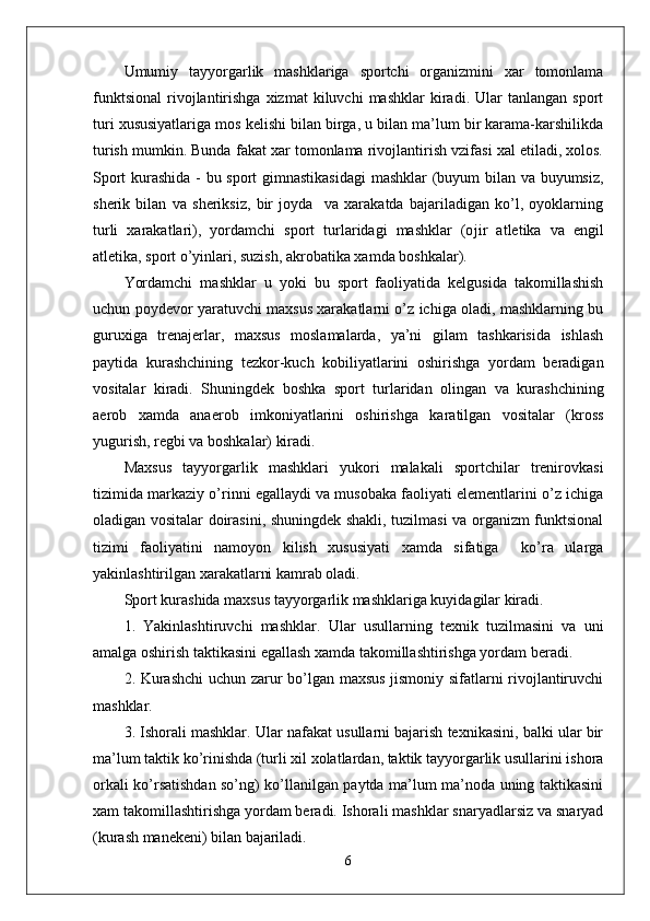 Umumiy   tayyorgarlik   mashklariga   sportchi   organizmini   xar   tomonlama
funktsional   rivojlantirishga   xizmat   kiluvchi   mashklar   kiradi.  Ular   tanlangan   sport
turi xususiyatlariga mos kelishi bilan birga, u bilan ma’lum bir karama-karshilikda
turish mumkin. Bunda fakat xar tomonlama rivojlantirish vzifasi xal etiladi, xolos.
Sport kurashida - bu sport gimnastikasidagi  mashklar (buyum bilan va buyumsiz,
sherik   bilan   va   sheriksiz,   bir   joyda     va   xarakatda   bajariladigan   ko’l,   oyoklarning
turli   xarakatlari),   yordamchi   sport   turlaridagi   mashklar   (o ј ir   atletika   va   engil
atletika, sport o’yinlari, suzish, akrobatika xamda boshkalar).
Yordamchi   mashklar   u   yoki   bu   sport   faoliyatida   kelgusida   takomillashish
uchun poydevor yaratuvchi maxsus xarakatlarni o’z ichiga oladi, mashklarning bu
guruxiga   trenajerlar,   maxsus   moslamalarda,   ya’ni   gilam   tashkarisida   ishlash
paytida   kurashchining   tezkor-kuch   kobiliyatlarini   oshirishga   yordam   beradigan
vositalar   kiradi.   Shuningdek   boshka   sport   turlaridan   olingan   va   kurashchining
aerob   xamda   anaerob   imkoniyatlarini   oshirishga   karatilgan   vositalar   (kross
yugurish, regbi va boshkalar) kiradi.
Maxsus   tayyorgarlik   mashklari   yukori   malakali   sportchilar   trenirovkasi
tizimida markaziy o’rinni egallaydi va musobaka faoliyati elementlarini o’z ichiga
oladigan vositalar doirasini, shuningdek shakli, tuzilmasi va organizm funktsional
tizimi   faoliyatini   namoyon   kilish   xususiyati   xamda   sifatiga     ko’ra   ularga
yakinlashtirilgan xarakatlarni kamrab oladi.
Sport kurashida maxsus tayyorgarlik mashklariga kuyidagilar kiradi.
1.   Yakinlashtiruvchi   mashklar.   Ular   usullarning   texnik   tuzilmasini   va   uni
amalga oshirish taktikasini egallash xamda takomillashtirishga yordam beradi.
2. Kurashchi  uchun zarur bo’lgan maxsus jismoniy sifatlarni rivojlantiruvchi
mashklar.
3. Ishorali mashklar. Ular nafakat usullarni bajarish texnikasini, balki ular bir
ma’lum taktik ko’rinishda (turli xil xolatlardan, taktik tayyorgarlik usullarini ishora
orkali ko’rsatishdan so’ng) ko’llanilgan paytda ma’lum ma’noda uning taktikasini
xam takomillashtirishga yordam beradi. Ishorali mashklar snaryadlarsiz va snaryad
(kurash manekeni) bilan bajariladi.
6
