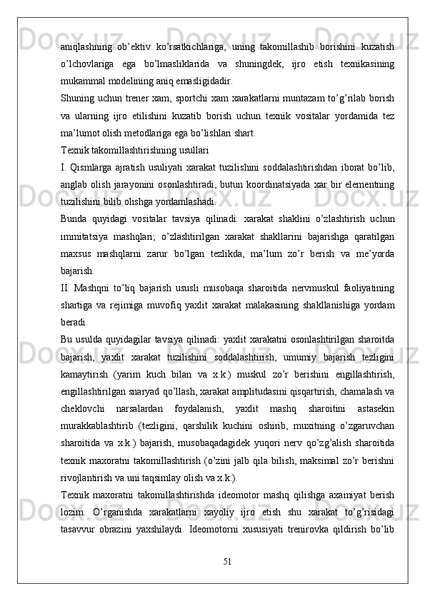 aniqlashning   ob’ektiv   ko’rsatkichlariga,   uning   takomillashib   borishini   kuzatish
o’lchovlariga   ega   bo’lmasliklarida   va   shuningdek,   ijro   etish   texnikasining
mukammal modelining aniq emasligidadir.
Shuning uchun trener  xam, sportchi  xam  xarakatlarni  muntazam  to’g’rilab borish
va   ularning   ijro   etilishini   kuzatib   borish   uchun   texnik   vositalar   yordamida   tez
ma’lumot olish metodlariga ega bo’lishlari shart.
Texnik takomillashtirishning usullari
I.   Qismlarga   ajratish   usuliyati   xarakat   tuzilishini   soddalashtirishdan   iborat   bo’lib,
anglab   olish   jarayonini   osonlashtiradi,   butun  koordinatsiyada   xar   bir   elementning
tuzilishini bilib olishga yordamlashadi.
Bunda   quyidagi   vositalar   tavsiya   qilinadi:   xarakat   shaklini   o’zlashtirish   uchun
immitatsiya   mashqlari;   o’zlashtirilgan   xarakat   shakllarini   bajarishga   qaratilgan
maxsus   mashqlarni   zarur   bo’lgan   tezlikda,   ma’lum   zo’r   berish   va   me’yorda
bajarish.
II.   Mashqni   to’liq   bajarish   ususli   musobaqa   sharoitida   nervmuskul   faoliyatining
shartiga   va   rejimiga   muvofiq   yaxlit   xarakat   malakasining   shakllanishiga   yordam
beradi.
Bu  usulda   quyidagilar  tavsiya  qilinadi:   yaxlit   xarakatni   osonlashtirilgan  sharoitda
bajarish,   yaxlit   xarakat   tuzilishini   soddalashtirish,   umumiy   bajarish   tezligini
kamaytirish   (yarim   kuch   bilan   va   x.k.)   muskul   zo’r   berishini   engillashtirish,
engillashtirilgan snaryad qo’llash, xarakat amplitudasini qisqartirish, chamalash va
cheklovchi   narsalardan   foydalanish,   yaxlit   mashq   sharoitini   astasekin
murakkablashtirib   (tezligini,   qarshilik   kuchini   oshirib,   muxitning   o’zgaruvchan
sharoitida   va   x.k.)   bajarish,   musobaqadagidek   yuqori   nerv   qo’zg’alish   sharoitida
texnik   maxoratni   takomillashtirish   (o’zini   jalb   qila   bilish,   maksimal   zo’r   berishni
rivojlantirish va uni taqsimlay olish va x.k.).
Texnik   maxoratni   takomillashtirishda   ideomotor   mashq   qilishga   axamiyat   berish
lozim.   O’rganishda   xarakatlarni   xayoliy   ijro   etish   shu   xarakat   to’g’risidagi
tasavvur   obrazini   yaxshilaydi.   Ideomotorni   xususiyati   trenirovka   qildirish   bo’lib
51 