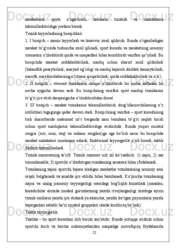 xarakatlarni   qayta   o’zgartirish,   xatolarni   tuzatish   va   malakalarni
takomillashtirishga yordam beradi.
Texnik tayyorlashning bosqichlari:
1. I bosqich – zamin tayyorlash va tasavvur  xosil  qildirish. Bunda o’rganiladigan
xarakat to’g’risida tushuncha xosil  qilinadi, sport kurashi  va xarakatning umumiy
sxemasini o’zlashtirish qoida va maqsadlari bilan tanishtirish vazifasi qo’yiladi. Bu
bosqichda   xarakat   soddalashtiriladi,   mashq   uchun   sharoit   xosil   qildiriladi
(balandlik pasaytiriladi, snaryad og’irligi va mashq bajarish shiddati kamaytiriladi,
masofa, maydonchalarning o’lchami qisqartiriladi, qoida soddalashtiriladi va x.k.).
2.   II   bosqich   –   element   texnikasini   chuqur   o’zlashtirish   bir   necha   xaftadan   bir
necha   oygacha   davom   eadi.   Bu   bosqichning   vazifasi   sport   mashqi   texnikasini
to’g’ri ijro etish darajasigacha o’zlashtirishdan iborat.
3.   III   bosqich   –   xarakat   texnikasini   takomillashtirish   shug’ullanuvchilarning   o’z
intilishlari tugagunga qadar davom etadi. Bosqichning vazifasi – sport kurashining
turli   sharoitlarida   maksimal   zo’r   berganda   xam   texnikani   to’g’ri   saqlab   turish
uchun   sport   mashqlarini   takomillashtirishga   erishishdir.   Bunda   yuqori   muskul
sezgisi   (suv,   muz,   vaqt   va   xokazo   sezgilari)ga   ega   bo’lish   zarur   bu   bosqichda
xarakat malakalari muntazam oshadi, funktsional  tayyorgarlik o’sib boradi, taktik
fikrlash takomillashadi.
Texnik   maxoratning   ta’rifi.   Texnik   maxorat   uch   xil   ko’rsatkich:   1)   xajm;   2)   xar
tomonlamalik; 3) sportchi o’zlashtirgan texnikaning samarasi bilan ifodalanadi. 
Texnikaning xajmi sportchi bajara oladigan xarakatlar texnikasining umumiy soni
orqali  belgilanadi  va amalda ijro etilishi  bilan baxolanadi. Ko’pincha texnikaning
xajmi   va   uning   jismoniy   tayyorgarligi   orasidagi   bog’liqlik   kuzatiladi   (masalan,
kurashchilar   aloxida   muskul   guruxlarining   yaxshi   rivojlanganligi   xisobiga   ayrim
texnik usullarni yaxshi ijro etishadi yo aksincha, yaxshi ko’rgan priyomlarni yaxshi
bajarganlari sababli ba’zi muskul gruppalari ularda kuchliroq bo’ladi).
Taktik tayyorgarlik.
Taktika – bu sport kurashini olib borish san’atidir. Bunda yutuqqa erishish uchun
sportchi   kuch   va   barcha   imkoniyatlaridan   maqsadga   muvofiqroq   foydalanishi
52 