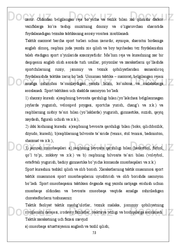 zarur.   Oldindan   belgilangan   reja   bo’yicha   va   tezlik   bilan   xal   qilinishi   darkor
vazifalarga   ko’ra   tashqi   muxitning   doimiy   va   o’zgaruvchan   sharoitida
foydalanadigan texnika taktikaning asosiy vositasi xisoblanadi.
Taktik   maxorat   barcha   sport   turlari   uchun   zarurdir,   ayniqsa,   sharoitni   birdaniga
anglab   olmoq,   raqibini   juda   yaxshi   xis   qilish   va   boy   tajribadan   tez   foydalanishni
talab  etadigan   sport   o’yinlarida   axamiyatlidir.   Ma’lum   reja   va  kurashning   xar   bir
daqiqasini   anglab   olish   asosida   turli   usullar,   priyomlar   va   xarakatlarni   qo’llashda
sportchilarning   ruxiy,   jsmoniy   va   texnik   qobiliyatlaridan   samaraliroq
foydalanishda taktika zarur bo’ladi. Umuman taktika – maxorat, belgilangan rejani
amalga   oshirishni   ta’minlaydigan   yaxshi   bilim,   ko’nikma   va   malakalarga
asoslanadi. Sport taktikasi uch shaklda namoyon bo’ladi:
1) shaxsiy kurash: a)raqibning bevosita qarshiligi bilan (yo’lakchasi belgilanmagan
joylarda   yugurish,   velosiped   poygasi,   sportcha   yurish,   chang’i   va   x.k.)   va
raqiblarning   nisbiy   ta’siri   bilan   (yo’laklarda)   yugurish,   gimnastika,   suzish,   qayiq
xaydash, figurali uchish va x.k.);
2) ikki kishining kurashi: a)raqibning bevosita qarshiligi bilan (boks, qilichbozlik,
dzyudo, kurash); b)raqiblarning bilvosita ta’sirida (tennis, stol tennisi, badminton,
shaxmat va x.k.);
3)  jamoali musobaqalari:  a) raqibning bevosita  qarshiligi  bilan (basketbol, futbol,
qo’l   to’pi,   xokkey   va   x.k.)   va   b)   raqibning   bilvosita   ta’siri   bilan   (voleybol,
estafetali yugurish, badiiy gimnastika bo’yicha komanda musobaqalari va x.k.)
Sport kurashini tashkil qilish va olib borish. Xarakatlarning taktik muammosi sport
taktik   muammosi   sport   musobaqalarini   uyushtirish   va   olib   borishda   namoyon
bo’ladi. Sport  musobaqasini  taktikasi  deganda  eng yaxshi  natijaga  erishish  uchun
musobaqa   oldindan   va   bevosita   musobaqa   vaqtida   amalga   oshiriladigan
choratadbirlarni tushunamiz.
Taktik   faoliyat   taktik   mashg’ulotlar,   texnik   malaka,   jismoniy   qobiliyatning
rivojlanishi darajasi, irodaviy fazilatlar, reaktsiya tezligi va boshqalarga asoslanadi.
Taktik xarakatning uch fazasi mavjud:
a) musobaqa situattsiyasini anglash va taxlil qilish;
53