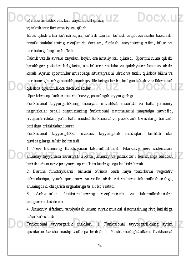 b) maxsus taktik vazifani xayolan xal qilish;
v) taktik vazifani amaliy xal qilish.
Idrok qilish sifati ko’rish xajmi, ko’rish doirasi, ko’rish orqali xarakatni baxolash,
texnik   malakalarning   rivojlanish   darajasi,   fikrlash   jarayonining   sifati,   bilim   va
tajribalarga bog’liq bo’ladi.
Taktik vazifa avvalo xayolan, keyin esa amaliy xal qilinadi. Sportchi nima qilishi
kerakligini   juda   tez   belgilashi,   o’z   bilimini   malaka   va   qobiliyatini   baxolay   olishi
kerak. Ayrim  sportchilar musobaqa situatsiyasini  idrok va taxlil qilishda bilim va
tajribaning kamligi sababli mantiqiy fikrlashga borliq bo’lgan taktik vazifalarni xal
qilishda qiyinchilikka duch keladilar.
 Sportchining funktsional ma’naviy, psixologik tayyorgarligi
Funktsional   tayyorgarlikning   moxiyati   murakkab   muxitda   va   katta   jismoniy
nagruzkalar   orqali   organizmning   funktsional   sistemalarini   maqsadga   muvofiq,
rivojlantirishdan, ya’ni katta muskul funktsional va psixik zo’r berishlarga bardosh
berishga erishishdan iborat.
Funktsional   tayyorgrlikka   maxsus   tayyorgarlik   mashqlari   kiritilib   ular
quyidagilarga ta’sir ko’rsatadi:
1.   Nerv   tizimining   funktsiyasini   takomillashtirish.   Markaziy   nerv   sistemasini
shunday  tayyorlash  zaruriyat,  u katta  jismoniy  va psixik  zo’r   berishlarga bardosh
berish uchun nerv jarayonining ma’lum kuchiga ega bo’lishi kerak.
2.   Barcha   funktsiyalarni,   birinchi   o’rinda   bosh   miya   tomirlarini   vegetativ
ta’minlashga,   yurak   qon   tomir   va   nafas   olish   sistemalarini   takomillashtirishga,
shuningdek, chiqarish organlariga ta’sir ko’rsatadi.
3.   Anlizatorlar   funktsionalarining   rivojlantirish   va   takomillashtirishni
programmalashtirish.
4. Jismoniy sifatlarni tarbiyalash uchun suyak muskul sistemasining rivojlanishiga
ta’sir ko’rsatadi.
Funktsional   tayyorgarlik   shakllari.   1.   Funktsional   tayyorgarlikning   ayrim
qismlarini   barcha   mashg’ulotlarga   kiritish.   2.   Yaxlit   mashg’ulotlarni   funktsional
54 