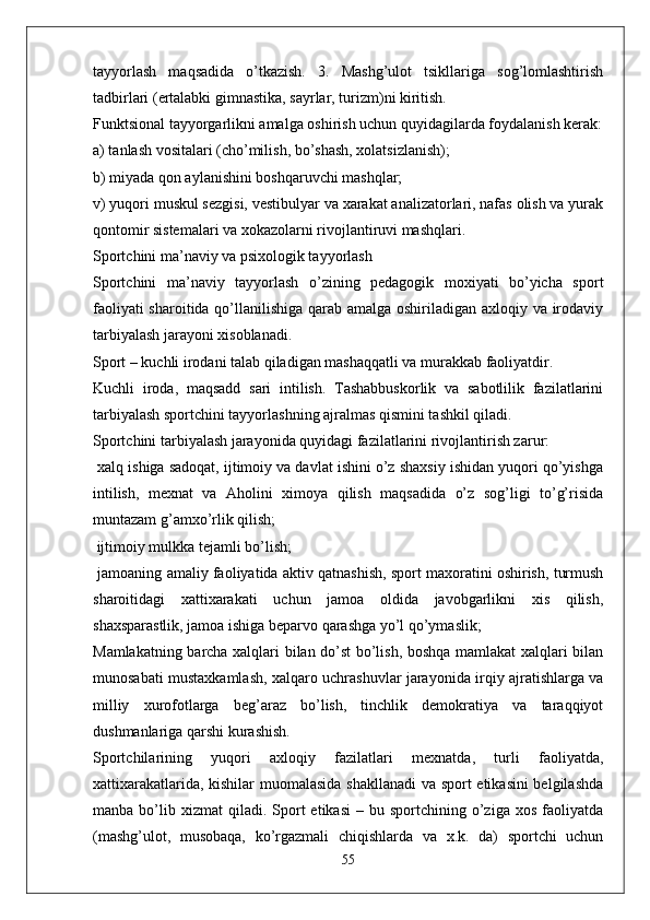 tayyorlash   maqsadida   o’tkazish.   3.   Mashg’ulot   tsikllariga   sog’lomlashtirish
tadbirlari (ertalabki gimnastika, sayrlar, turizm)ni kiritish.
Funktsional tayyorgarlikni amalga oshirish uchun quyidagilarda foydalanish kerak:
a) tanlash vositalari (cho’milish, bo’shash, xolatsizlanish);
b) miyada qon aylanishini boshqaruvchi mashqlar;
v) yuqori muskul sezgisi, vestibulyar va xarakat analizatorlari, nafas olish va yurak
qontomir sistemalari va xokazolarni rivojlantiruvi mashqlari.
Sportchini ma’naviy va psixologik tayyorlash
Sportchini   ma’naviy   tayyorlash   o’zining   pedagogik   moxiyati   bo’yicha   sport
faoliyati  sharoitida qo’llanilishiga qarab amalga oshiriladigan axloqiy va irodaviy
tarbiyalash jarayoni xisoblanadi.
Sport – kuchli irodani talab qiladigan mashaqqatli va murakkab faoliyatdir.
Kuchli   iroda,   maqsadd   sari   intilish.   Tashabbuskorlik   va   sabotlilik   fazilatlarini
tarbiyalash sportchini tayyorlashning ajralmas qismini tashkil qiladi.
Sportchini tarbiyalash jarayonida quyidagi fazilatlarini rivojlantirish zarur:
 xalq ishiga sadoqat, ijtimoiy va davlat ishini o’z shaxsiy ishidan yuqori qo’yishga
intilish,   mexnat   va   Aholini   ximoya   qilish   maqsadida   o’z   sog’ligi   to’g’risida
muntazam g’amxo’rlik qilish;
 ijtimoiy mulkka tejamli bo’lish;
 jamoaning amaliy faoliyatida aktiv qatnashish, sport maxoratini oshirish, turmush
sharoitidagi   xattixarakati   uchun   jamoa   oldida   javobgarlikni   xis   qilish,
shaxsparastlik, jamoa ishiga beparvo qarashga yo’l qo’ymaslik;
Mamlakatning barcha xalqlari bilan do’st bo’lish, boshqa mamlakat xalqlari bilan
munosabati mustaxkamlash, xalqaro uchrashuvlar jarayonida irqiy ajratishlarga va
milliy   xurofotlarga   beg’araz   bo’lish,   tinchlik   demokratiya   va   taraqqiyot
dushmanlariga qarshi kurashish.
Sportchilarining   yuqori   axloqiy   fazilatlari   mexnatda,   turli   faoliyatda,
xattixarakatlarida, kishilar muomalasida shakllanadi va sport etikasini  belgilashda
manba  bo’lib  xizmat   qiladi.  Sport   etikasi  –  bu  sportchining  o’ziga  xos   faoliyatda
(mashg’ulot,   musobaqa,   ko’rgazmali   chiqishlarda   va   x.k.   da)   sportchi   uchun
55 