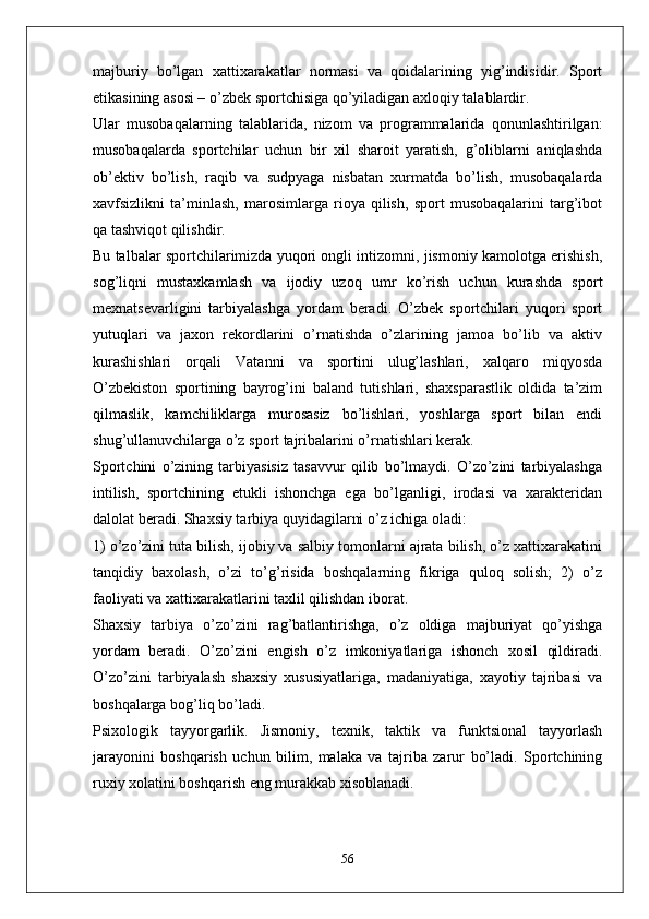 majburiy   bo’lgan   xattixarakatlar   normasi   va   qoidalarining   yig’indisidir.   Sport
etikasining asosi – o’zbek sportchisiga qo’yiladigan axloqiy talablardir.
Ular   musobaqalarning   talablarida,   nizom   va   programmalarida   qonunlashtirilgan:
musobaqalarda   sportchilar   uchun   bir   xil   sharoit   yaratish,   g’oliblarni   aniqlashda
ob’ektiv   bo’lish,   raqib   va   sudpyaga   nisbatan   xurmatda   bo’lish,   musobaqalarda
xavfsizlikni   ta’minlash,   marosimlarga   rioya   qilish,   sport   musobaqalarini   targ’ibot
qa tashviqot qilishdir.
Bu talbalar sportchilarimizda yuqori ongli intizomni, jismoniy kamolotga erishish,
sog’liqni   mustaxkamlash   va   ijodiy   uzoq   umr   ko’rish   uchun   kurashda   sport
mexnatsevarligini   tarbiyalashga   yordam   beradi.   O’zbek   sportchilari   yuqori   sport
yutuqlari   va   jaxon   rekordlarini   o’rnatishda   o’zlarining   jamoa   bo’lib   va   aktiv
kurashishlari   orqali   Vatanni   va   sportini   ulug’lashlari,   xalqaro   miqyosda
O’zbekiston   sportining   bayrog’ini   baland   tutishlari,   shaxsparastlik   oldida   ta’zim
qilmaslik,   kamchiliklarga   murosasiz   bo’lishlari,   yoshlarga   sport   bilan   endi
shug’ullanuvchilarga o’z sport tajribalarini o’rnatishlari kerak.
Sportchini   o’zining   tarbiyasisiz   tasavvur   qilib   bo’lmaydi.   O’zo’zini   tarbiyalashga
intilish,   sportchining   etukli   ishonchga   ega   bo’lganligi,   irodasi   va   xarakteridan
dalolat beradi. Shaxsiy tarbiya quyidagilarni o’z ichiga oladi:
1) o’zo’zini tuta bilish, ijobiy va salbiy tomonlarni ajrata bilish, o’z xattixarakatini
tanqidiy   baxolash,   o’zi   to’g’risida   boshqalarning   fikriga   quloq   solish;   2)   o’z
faoliyati va xattixarakatlarini taxlil qilishdan iborat.
Shaxsiy   tarbiya   o’zo’zini   rag’batlantirishga,   o’z   oldiga   majburiyat   qo’yishga
yordam   beradi.   O’zo’zini   engish   o’z   imkoniyatlariga   ishonch   xosil   qildiradi.
O’zo’zini   tarbiyalash   shaxsiy   xususiyatlariga,   madaniyatiga,   xayotiy   tajribasi   va
boshqalarga bog’liq bo’ladi.
Psixologik   tayyorgarlik.   Jismoniy,   texnik,   taktik   va   funktsional   tayyorlash
jarayonini   boshqarish   uchun   bilim,   malaka   va   tajriba   zarur   bo’ladi.   Sportchining
ruxiy xolatini boshqarish eng murakkab xisoblanadi.
56 