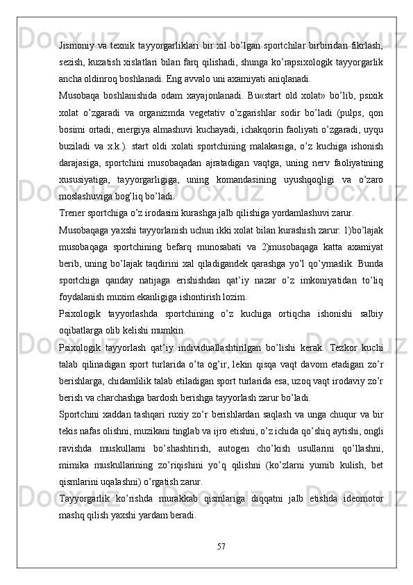 Jismoniy   va   texnik   tayyorgarliklari   bir   xil   bo’lgan   sportchilar   birbiridan   fikrlash,
sezish, kuzatish xislatlari bilan farq qilishadi, shunga ko’rapsixologik tayyorgarlik
ancha oldinroq boshlanadi. Eng avvalo uni axamiyati aniqlanadi.
Musobaqa   boshlanishida   odam   xayajonlanadi.   Bu«start   old   xolat»   bo’lib,   psixik
xolat   o’zgaradi   va   organizmda   vegetativ   o’zgarishlar   sodir   bo’ladi   (pulps,   qon
bosimi ortadi, energiya almashuvi kuchayadi, ichakqorin faoliyati o’zgaradi, uyqu
buziladi   va   x.k.).   start   oldi   xolati   sportchining   malakasiga,   o’z   kuchiga   ishonish
darajasiga,   sportchini   musobaqadan   ajratadigan   vaqtga,   uning   nerv   faoliyatining
xususiyatiga,   tayyorgarligiga,   uning   komandasining   uyushqoqligi   va   o’zaro
moslashuviga bog’liq bo’ladi.
Trener sportchiga o’z irodasini kurashga jalb qilishiga yordamlashuvi zarur.
Musobaqaga yaxshi tayyorlanish uchun ikki xolat bilan kurashish zarur: 1)bo’lajak
musobaqaga   sportchining   befarq   munosabati   va   2)musobaqaga   katta   axamiyat
berib,   uning  bo’lajak   taqdirini   xal   qiladigandek   qarashga   yo’l   qo’ymaslik.   Bunda
sportchiga   qanday   natijaga   erishishdan   qat’iy   nazar   o’z   imkoniyatidan   to’liq
foydalanish muxim ekanligiga ishontirish lozim.
Psixologik   tayyorlashda   sportchining   o’z   kuchiga   ortiqcha   ishonishi   salbiy
oqibatlarga olib kelishi mumkin.
Psixologik   tayyorlash   qat’iy   individuallashtirilgan   bo’lishi   kerak.   Tezkor   kuchi
talab   qilinadigan   sport   turlarida   o’ta   og’ir,   lekin   qisqa   vaqt   davom   etadigan   zo’r
berishlarga, chidamlilik talab etiladigan sport turlarida esa, uzoq vaqt irodaviy zo’r
berish va charchashga bardosh berishga tayyorlash zarur bo’ladi.
Sportchini  xaddan tashqari  ruxiy zo’r  berishlardan  saqlash  va unga chuqur  va bir
tekis nafas olishni, muzikani tinglab va ijro etishni, o’z ichida qo’shiq aytishi, ongli
ravishda   muskullarni   bo’shashtirish,   autogen   cho’kish   usullarini   qo’llashni,
mimika   muskullarining   zo’riqishini   yo’q   qilishni   (ko’zlarni   yumib   kulish,   bet
qismlarini uqalashni) o’rgatish zarur.
Tayyorgarlik   ko’rishda   murakkab   qismlariga   diqqatni   jalb   etishda   ideomotor
mashq qilish yaxshi yardam beradi.
57 