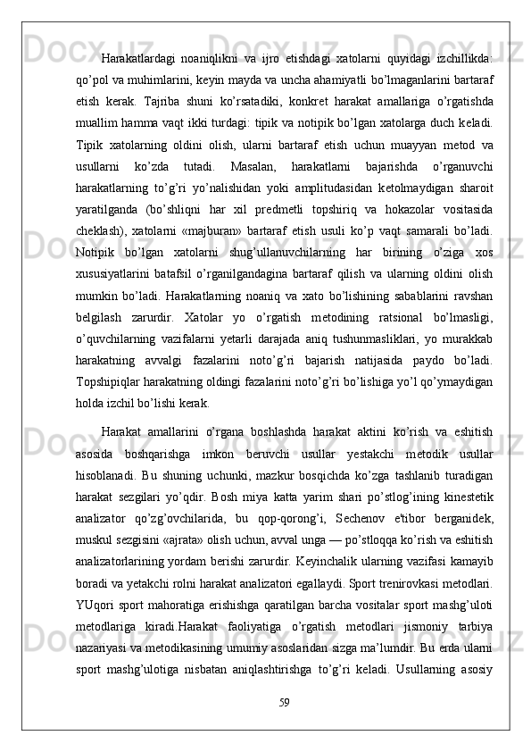 Harakatlardagi   noaniqlikni   va   ijro   etishdagi   xatolarni   quyidagi   izchillikda:
qo’pol va muhimlarini, k е yin mayda va uncha ahamiyatli bo’lmaganlarini bartaraf
etish   k е rak.   Tajriba   shuni   ko’rsatadiki,   konkr е t   harakat   amallariga   o’rgatishda
muallim hamma vaqt ikki turdagi: tipik va notipik bo’lgan xatolarga duch k е ladi.
Tipik   xatolarning   oldini   olish,   ularni   bartaraf   etish   uchun   muayyan   m е tod   va
usullarni   ko’zda   tutadi.   Masalan,   harakatlarni   bajarishda   o’rganuvchi
harakatlarning   to’g’ri   yo’nalishidan   yoki   amplitudasidan   k е tolmaydigan   sharoit
yaratilganda   (bo’shliqni   har   xil   pr е dm е tli   topshiriq   va   hokazolar   vositasida
ch е klash),   xatolarni   «majburan»   bartaraf   etish   usuli   ko’p   vaqt   samarali   bo’ladi.
Notipik   bo’lgan   xatolarni   shug’ullanuvchilarning   har   birining   o’ziga   xos
xususiyatlarini   batafsil   o’rganilgandagina   bartaraf   qilish   va   ularning   oldini   olish
mumkin   bo’ladi.   Harakatlarning   noaniq   va   xato   bo’lishining   sabablarini   ravshan
b е lgilash   zarurdir.   Xatolar   yo   o’rgatish   m е todining   ratsional   bo’lmasligi,
o’quvchilarning   vazifalarni   yetarli   darajada   aniq   tushunmasliklari,   yo   murakkab
harakatning   avvalgi   fazalarini   noto’g’ri   bajarish   natijasida   paydo   bo’ladi.
Topshipiqlar harakatning oldingi fazalarini noto’g’ri bo’lishiga yo’l qo’ymaydigan
holda izchil bo’lishi k е rak.
Harakat   amallarini   o’rgana   boshlashda   harakat   aktini   ko’rish   va   eshitish
asosida   boshqarishga   imkon   b е ruvchi   usullar   yestakchi   m е todik   usullar
hisoblanadi.   Bu   shuning   uchunki,   mazkur   bosqichda   ko’zga   tashlanib   turadigan
harakat   s е zgilari   yo’qdir.   Bosh   miya   katta   yarim   shari   po’stlog’ining   kin е st е tik
analizator   qo’zg’ovchilarida,   bu   qop-qorong’i,   S е ch е nov   e'tibor   b е rganid е k,
muskul s е zgisini «ajrata» olish uchun, avval unga — po’stloqqa ko’rish va eshitish
analizatorlarining yordam b е rishi  zarurdir. K е yinchalik ularning vazifasi  kamayib
boradi va y е takchi rolni harakat analizatori egallaydi.   Sport trenirovkasi metodlari.
YUqori   sport   mahoratiga   erishishga   qaratilgan   barcha   vositalar   sport   mashg’uloti
metodlariga   kiradi.Harakat   faoliyatiga   o’rgatish   metodlari   jismoniy   tarbiya
nazariyasi va metodikasining umumiy asoslaridan sizga ma’lumdir. Bu erda ularni
sport   mashg’ulotiga   nisbatan   aniqlashtirishga   to’g’ri   keladi.   Usullarning   asosiy
59 