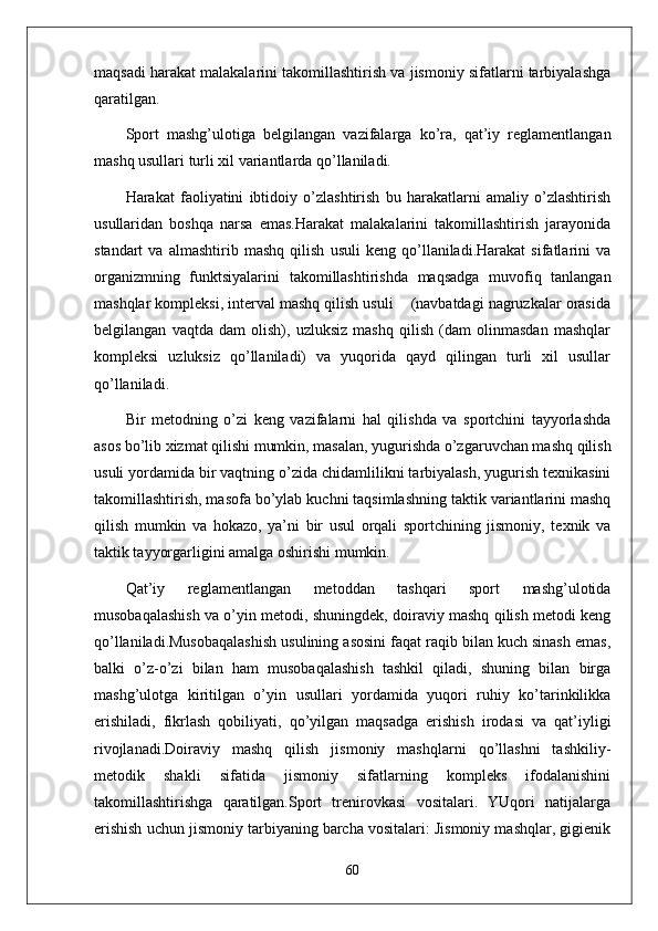 maqsadi harakat malakalarini takomillashtirish va jismoniy sifatlarni tarbiyalashga
qaratilgan.
Sport   mashg’ulotiga   belgilangan   vazifalarga   ko’ra,   qat’iy   reglamentlangan
mashq usullari turli xil variantlarda qo’llaniladi.
Harakat   faoliyatini   ibtidoiy   o’zlashtirish   bu   harakatlarni   amaliy   o’zlashtirish
usullaridan   boshqa   narsa   emas.Harakat   malakalarini   takomillashtirish   jarayonida
standart   va   almashtirib   mashq   qilish   usuli   keng   qo’llaniladi.Harakat   sifatlarini   va
organizmning   funktsiyalarini   takomillashtirishda   maqsadga   muvofiq   tanlangan
mashqlar kompleksi, interval mashq qilish usuli    (navbatdagi nagruzkalar orasida
belgilangan   vaqtda   dam   olish),   uzluksiz   mashq   qilish   (dam   olinmasdan   mashqlar
kompleksi   uzluksiz   qo’llaniladi)   va   yuqorida   qayd   qilingan   turli   xil   usullar
qo’llaniladi.
Bir   metodning   o’zi   keng   vazifalarni   hal   qilishda   va   sportchini   tayyorlashda
asos bo’lib xizmat qilishi mumkin, masalan, yugurishda o’zgaruvchan mashq qilish
usuli yordamida bir vaqtning o’zida chidamlilikni tarbiyalash, yugurish texnikasini
takomillashtirish, masofa bo’ylab kuchni taqsimlashning taktik variantlarini mashq
qilish   mumkin   va   hokazo,   ya’ni   bir   usul   orqali   sportchining   jismoniy,   texnik   va
taktik tayyorgarligini amalga oshirishi mumkin.
Qat’iy   reglamentlangan   metoddan   tashqari   sport   mashg’ulotida
musobaqalashish va o’yin metodi, shuningdek, doiraviy mashq qilish metodi keng
qo’llaniladi.Musobaqalashish usulining asosini faqat raqib bilan kuch sinash emas,
balki   o’z-o’zi   bilan   ham   musobaqalashish   tashkil   qiladi,   shuning   bilan   birga
mashg’ulotga   kiritilgan   o’yin   usullari   yordamida   yuqori   ruhiy   ko’tarinkilikka
erishiladi,   fikrlash   qobiliyati,   qo’yilgan   maqsadga   erishish   irodasi   va   qat’iyligi
rivojlanadi.Doiraviy   mashq   qilish   jismoniy   mashqlarni   qo’llashni   tashkiliy-
metodik   shakli   sifatida   jismoniy   sifatlarning   kompleks   ifodalanishini
takomillashtirishga   qaratilgan.Sport   trenirovkasi   vositalari.   YUqori   natijalarga
erishish uchun jismoniy tarbiyaning barcha vositalari: Jismoniy mashqlar, gigienik
60 