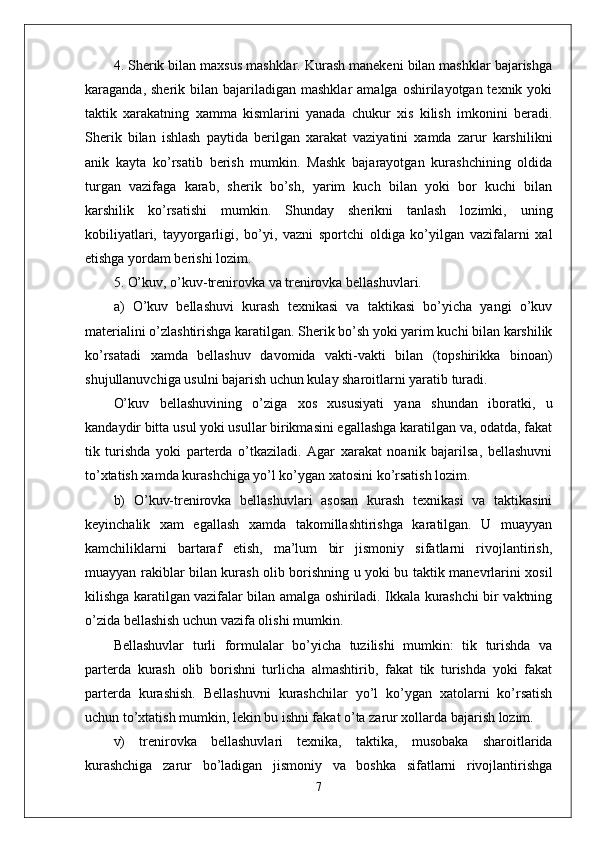 4. Sherik bilan maxsus mashklar. Kurash manekeni bilan mashklar bajarishga
karaganda,  sherik bilan  bajariladigan  mashklar   amalga  oshirilayotgan texnik  yoki
taktik   xarakatning   xamma   kismlarini   yanada   chukur   xis   kilish   imkonini   beradi.
Sherik   bilan   ishlash   paytida   berilgan   xarakat   vaziyatini   xamda   zarur   karshilikni
anik   kayta   ko’rsatib   berish   mumkin.   Mashk   bajarayotgan   kurashchining   oldida
turgan   vazifaga   karab,   sherik   bo’sh,   yarim   kuch   bilan   yoki   bor   kuchi   bilan
karshilik   ko’rsatishi   mumkin.   Shunday   sherikni   tanlash   lozimki,   uning
kobiliyatlari,   tayyorgarligi,   bo’yi,   vazni   sportchi   oldiga   ko’yilgan   vazifalarni   xal
etishga yordam berishi lozim.
5. O’kuv, o’kuv-trenirovka va trenirovka bellashuvlari.
a)   O’kuv   bellashuvi   kurash   texnikasi   va   taktikasi   bo’yicha   yangi   o’kuv
materialini o’zlashtirishga karatilgan. Sherik bo’sh yoki yarim kuchi bilan karshilik
ko’rsatadi   xamda   bellashuv   davomida   vakti-vakti   bilan   (topshirikka   binoan)
shu ј ullanuvchiga usulni bajarish uchun kulay sharoitlarni yaratib turadi.
O’kuv   bellashuvining   o’ziga   xos   xususiyati   yana   shundan   iboratki,   u
kandaydir bitta usul yoki usullar birikmasini egallashga karatilgan va, odatda, fakat
tik   turishda   yoki   parterda   o’tkaziladi.   Agar   xarakat   noanik   bajarilsa,   bellashuvni
to’xtatish xamda kurashchiga yo’l ko’ygan xatosini ko’rsatish lozim.
b)   O’kuv-trenirovka   bellashuvlari   asosan   kurash   texnikasi   va   taktikasini
keyinchalik   xam   egallash   xamda   takomillashtirishga   karatilgan.   U   muayyan
kamchiliklarni   bartaraf   etish,   ma’lum   bir   jismoniy   sifatlarni   rivojlantirish,
muayyan rakiblar bilan kurash olib borishning u yoki bu taktik manevrlarini xosil
kilishga karatilgan vazifalar bilan amalga oshiriladi. Ikkala kurashchi bir vaktning
o’zida bellashish uchun vazifa olishi mumkin. 
Bellashuvlar   turli   formulalar   bo’yicha   tuzilishi   mumkin:   tik   turishda   va
parterda   kurash   olib   borishni   turlicha   almashtirib,   fakat   tik   turishda   yoki   fakat
parterda   kurashish.   Bellashuvni   kurashchilar   yo’l   ko’ygan   xatolarni   ko’rsatish
uchun to’xtatish mumkin, lekin bu ishni fakat o’ta zarur xollarda bajarish lozim.
v)   trenirovka   bellashuvlari   texnika,   taktika,   musobaka   sharoitlarida
kurashchiga   zarur   bo’ladigan   jismoniy   va   boshka   sifatlarni   rivojlantirishga
7 