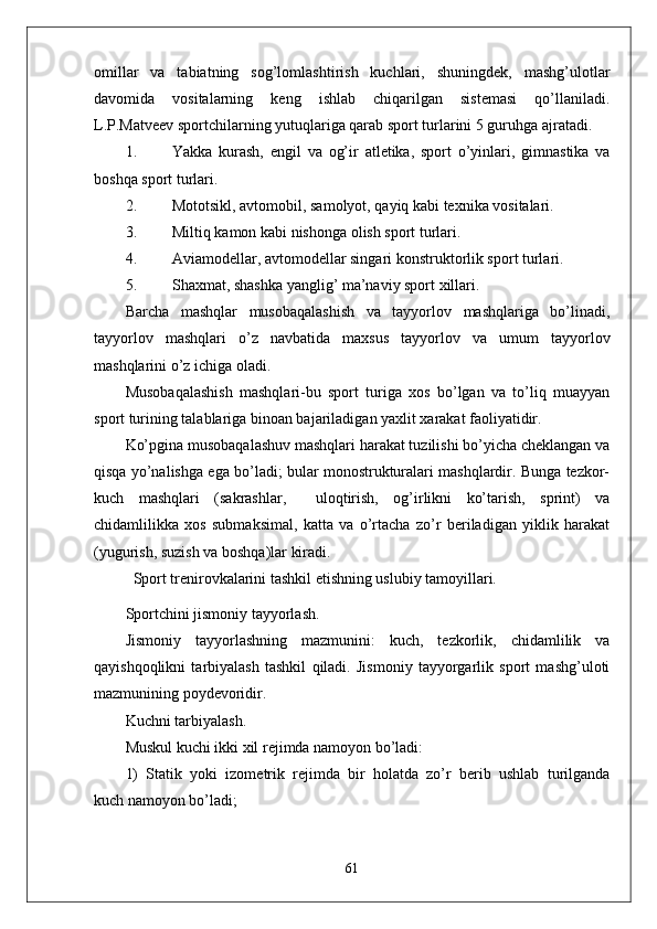 omillar   va   tabiatning   sog’lomlashtirish   kuchlari,   shuningdek,   mashg’ulotlar
davomida   vositalarning   keng   ishlab   chiqarilgan   sistemasi   qo’llaniladi.
L.P.Matveev sportchilarning yutuqlariga qarab sport turlarini 5 guruhga ajratadi.
1. Yakka   kurash,   engil   va   og’ir   atletika,   sport   o’yinlari,   gimnastika   va
boshqa sport turlari.
2. Mototsikl, avtomobil, samolyot, qayiq kabi texnika vositalari.
3. Miltiq kamon kabi nishonga olish sport turlari.
4. Aviamodellar, avtomodellar singari konstruktorlik sport turlari.
5. Shaxmat, shashka yanglig’ ma’naviy sport xillari.
Barcha   mashqlar   musobaqalashish   va   tayyorlov   mashqlariga   bo’linadi,
tayyorlov   mashqlari   o’z   navbatida   maxsus   tayyorlov   va   umum   tayyorlov
mashqlarini o’z ichiga oladi.
Musobaqalashish   mashqlari-bu   sport   turiga   xos   bo’lgan   va   to’liq   muayyan
sport turining talablariga binoan bajariladigan yaxlit xarakat faoliyatidir.
Ko’pgina musobaqalashuv mashqlari harakat tuzilishi bo’yicha cheklangan va
qisqa yo’nalishga ega bo’ladi; bular monostrukturalari mashqlardir. Bunga tezkor-
kuch   mashqlari   (sakrashlar,     uloqtirish,   og’irlikni   ko’tarish,   sprint)   va
chidamlilikka   xos   submaksimal,   katta   va   o’rtacha   zo’r   beriladigan   yiklik   harakat
(yugurish, suzish va boshqa)lar kiradi.
  Sport trenirovkalarini tashkil etishning uslubiy tamoyillari.
Sportchini jismoniy tayyorlash. 
Jismoniy   tayyorlashning   mazmunini:   kuch,   tezkorlik,   chidamlilik   va
qayishqoqlikni   tarbiyalash   tashkil   qiladi.   Jismoniy   tayyorgarlik   sport   mashg’uloti
mazmunining poydevoridir.
Kuchni tarbiyalash.
Muskul kuchi ikki xil rejimda namoyon bo’ladi:
1)   Statik   yoki   izometrik   rejimda   bir   holatda   zo’r   berib   ushlab   turilganda
kuch namoyon bo’ladi; 
61 